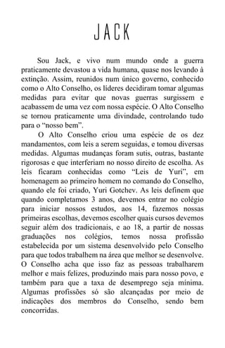 JACK
Sou Jack, e vivo num mundo onde a guerra
praticamente devastou a vida humana, quase nos levando à
extinção. Assim, reunidos num único governo, conhecido
como o Alto Conselho, os líderes decidiram tomar algumas
medidas para evitar que novas guerras surgissem e
acabassem de uma vez com nossa espécie. O Alto Conselho
se tornou praticamente uma divindade, controlando tudo
para o “nosso bem”.
O Alto Conselho criou uma espécie de os dez
mandamentos, com leis a serem seguidas, e tomou diversas
medidas. Algumas mudanças foram sutis, outras, bastante
rigorosas e que interferiam no nosso direito de escolha. As
leis ficaram conhecidas como “Leis de Yuri”, em
homenagem ao primeiro homem no comando do Conselho,
quando ele foi criado, Yuri Gotchev. As leis definem que
quando completamos 3 anos, devemos entrar no colégio
para iniciar nossos estudos, aos 14, fazemos nossas
primeiras escolhas, devemos escolher quais cursos devemos
seguir além dos tradicionais, e ao 18, a partir de nossas
graduações nos colégios, temos nossa profissão
estabelecida por um sistema desenvolvido pelo Conselho
para que todos trabalhem na área que melhor se desenvolve.
O Conselho acha que isso faz as pessoas trabalharem
melhor e mais felizes, produzindo mais para nosso povo, e
também para que a taxa de desemprego seja mínima.
Algumas profissões só são alcançadas por meio de
indicações dos membros do Conselho, sendo bem
concorridas.
 