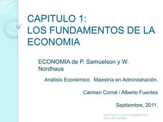 CAPITULO 1:
LOS FUNDAMENTOS DE LA
ECONOMIA
 ECONOMIA de P. Samuelson y W.
 Nordhaus
  Análisis Económico. Maestría en Administración.

                  Carmen Corral / Alberto Fuentes

                                 Septiembre, 2011.
                          CAPITULO 1: LOS FUNDAMENTOS
                          DE LA ECONOMIA
 