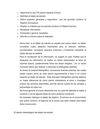 » Determinar lo que YO pienso respecto al tema.
   » Delimitar el objeto de estudio.
   » Definir aspectos generales y específicos        que me permitan construir el
       Objetivo Conceptual.
   » Diseñar un método que me permita construir mi Objeto Empírico.
   » Recolectar información.
   » Procesarla y generar resultados.
   » Difundir un informe sobre lo realizado.


   -   Ahora bien, si el objeto de estudio es aquello que quiero saber, se deben
       considerar cuatro aspectos importantes para su elección: delimitar,
       conceptualizar, considerar aspectos empíricos y finalmente interpretar el
       objeto del que se hablará.
   -   Para la recolección de la información, se sugiere en gran medida que la
       búsqueda de información se realice en textos relacionados al tema de
       reciente autoría, posteriormente fichar los textos elegidos. En un tercer
       momento habría que analizar e interpretar la bibliografía obtenida.
   -   Al revisar el material bibliográfico, conocemos diversas posturas, las cuales
       desde nuestro punto de vista vamos argumentando a favor o en contra
       respecto al objeto de estudio. Esta discusión bibliográfica permite elaborar
       un mapa referencial de cómo pienso enfrentarme al tema a investigar;
       evaluar las opciones disponibles, permite darnos cuenta de las ventajas y
       desventajas de cada una.
   -   De forma general, el marco referencial nos va a permitir delimitar el objeto a
       construir y nos da algunas ideas de cómo podemos construirlo.
   -   Es necesario distinguir el objeto del objetivo. El primero es el conocimiento
       que quiero construir, el segundo es la acción que debo realizar para lograr
       dicha construcción.



El diseño metodológico del objeto de estudio:
 