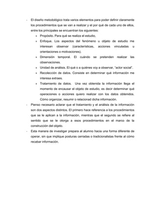-   El diseño metodológico trata varios elementos para poder definir claramente
    los procedimientos que se van a realizar y el por qué de cada uno de ellos,
    entre los principales se encuentran los siguientes:
       » Propósito. Para qué se realiza el estudio,
       » Enfoque. Los aspectos del fenómeno u objeto de estudio me
          interesan    observar     (características,    acciones     vinculadas    u
          orientaciones o motivaciones).
       » Dimensión      temporal.    El   cuándo    se    pretenden    realizar    las
          observaciones.
       » Unidad de análisis. El qué o a quiénes voy a observar, “actor social”.
       » Recolección de datos. Consiste en determinar qué información me
          interesa extraes.
       » Tratamiento de datos.       Una vez obtenida la información llega el
          momento de encausar el objeto de estudio, es decir determinar qué
          operaciones o acciones quiero realizar con los datos obtenidos.
          Cómo organizar, resumir o relacionad dicha información.
-   Pienso necesario aclarar que el tratamiento y el análisis de la información
    son dos aspectos distintos. El primero hace referencia a los procedimientos
    que se le aplican a la información, mientras que el segundo se refiere al
    sentido que se le otorga a esos procedimientos en el marco de la
    construcción del objeto.
-   Esta manera de investigar prepara al alumno hacia una forma diferente de
    operar, sin que implique posturas cerradas o tradicionalistas frente al cómo
    recabar información.
 