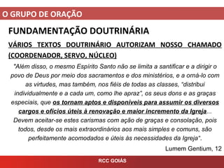 O GRUPO DE ORAÇÃO
RCC GOIÁS
FUNDAMENTAÇÃO DOUTRINÁRIA
VÁRIOS TEXTOS DOUTRINÁRIO AUTORIZAM NOSSO CHAMADO
(COORDENADOR, SERVO, NÚCLEO)
"Além disso, o mesmo Espírito Santo não se limita a santificar e a dirigir o
povo de Deus por meio dos sacramentos e dos ministérios, e a orná-lo com
as virtudes, mas também, nos fiéis de todas as classes, “distribui
individualmente e a cada um, como lhe apraz”, os seus dons e as graças
especiais, que os tornam aptos e disponíveis para assumir os diversos
cargos e ofícios úteis à renovação e maior incremento da Igreja...
Devem aceitar-se estes carismas com ação de graças e consolação, pois
todos, desde os mais extraordinários aos mais simples e comuns, são
perfeitamente acomodados e úteis às necessidades da Igreja“.
Lumem Gentium, 12
 