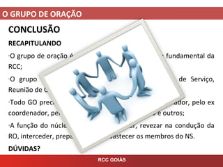 O GRUPO DE ORAÇÃO
RCC GOIÁS
CONCLUSÃO
RECAPITULANDO
-O grupo de oração é um Cenáculo hoje, é a célula fundamental da
RCC;
-O grupo de oração envolve 3 momentos: Núcleo de Serviço,
Reunião de Oração, Grupo de Perseverança;
-Todo GO precise de um NS compost por um coordenador, pelo ex
coordenador, pelos coordenadores de ministério e outros;
-A função do núcleo é: avaliar, pastorear, revezar na condução da
RO, interceder, preparar a RO e abastecer os membros do NS.
DÚVIDAS?
 