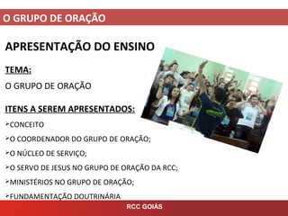 O GRUPO DE ORAÇÃO
RCC GOIÁS
APRESENTAÇÃO DO ENSINO
TEMA:
O GRUPO DE ORAÇÃO
ITENS A SEREM APRESENTADOS:
CONCEITO
O COORDENADOR DO GRUPO DE ORAÇÃO;
O NÚCLEO DE SERVIÇO;
O SERVO DE JESUS NO GRUPO DE ORAÇÃO DA RCC;
MINISTÉRIOS NO GRUPO DE ORAÇÃO;
FUNDAMENTAÇÃO DOUTRINÁRIA
 