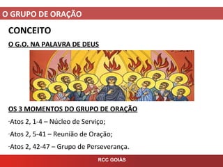 O GRUPO DE ORAÇÃO
RCC GOIÁS
CONCEITO
O G.O. NA PALAVRA DE DEUS
OS 3 MOMENTOS DO GRUPO DE ORAÇÃO
-Atos 2, 1-4 – Núcleo de Serviço;
-Atos 2, 5-41 – Reunião de Oração;
-Atos 2, 42-47 – Grupo de Perseverança.
 