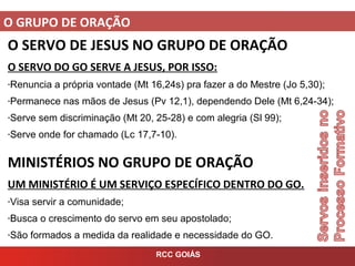 O GRUPO DE ORAÇÃO
RCC GOIÁS
O SERVO DE JESUS NO GRUPO DE ORAÇÃO
O SERVO DO GO SERVE A JESUS, POR ISSO:
-Renuncia a própria vontade (Mt 16,24s) pra fazer a do Mestre (Jo 5,30);
-Permanece nas mãos de Jesus (Pv 12,1), dependendo Dele (Mt 6,24-34);
-Serve sem discriminação (Mt 20, 25-28) e com alegria (Sl 99);
-Serve onde for chamado (Lc 17,7-10).
MINISTÉRIOS NO GRUPO DE ORAÇÃO
UM MINISTÉRIO É UM SERVIÇO ESPECÍFICO DENTRO DO GO.
-Visa servir a comunidade;
-Busca o crescimento do servo em seu apostolado;
-São formados a medida da realidade e necessidade do GO.
 