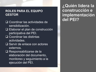¿Quién lidera la
construcción e
implementación
del PEI?
ROLES PARA EL EQUIPO
GESTOR
 Coordinar las actividades de
sensibilización.
 Elaborar el plan de construcción
participativa del PEI.
 Coordinar las distintas
actividades.
 Servir de enlace con actores
externos.
 Responsabilizarse de la
elaboración del documento,
monitoreo y seguimiento a la
ejecución del PEI.
 