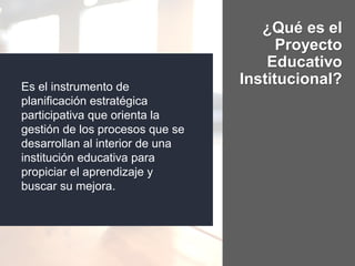 ¿Qué es el
Proyecto
Educativo
Institucional?Es el instrumento de
planificación estratégica
participativa que orienta la
gestión de los procesos que se
desarrollan al interior de una
institución educativa para
propiciar el aprendizaje y
buscar su mejora.
 