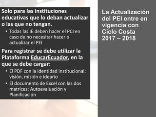 La Actualización
del PEI entre en
vigencia con
Ciclo Costa
2017 – 2018
Solo para las instituciones
educativas que lo deban actualizar
o las que no tengan.
• Todas las IE deben hacer el PCI en
caso de no necesitar hacer o
actualizar el PEI
Para registrar se debe utilizar la
Plataforma EducarEcuador, en la
que se debe cargar:
• El PDF con la identidad institucional:
visión, misión e ideario
• El documento de Excel con las dos
matrices: Autoevaluación y
Planificación
 