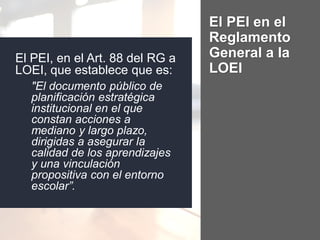 El PEI, en el Art. 88 del RG a
LOEI, que establece que es:
"El documento público de
planificación estratégica
institucional en el que
constan acciones a
mediano y largo plazo,
dirigidas a asegurar la
calidad de los aprendizajes
y una vinculación
propositiva con el entorno
escolar”.
El PEI en el
Reglamento
General a la
LOEI
 