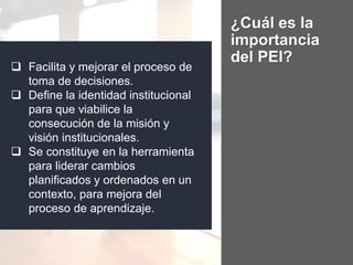 ¿Cuál es la
importancia
del PEI?
 Facilita y mejorar el proceso de
toma de decisiones.
 Define la identidad institucional
para que viabilice la
consecución de la misión y
visión institucionales.
 Se constituye en la herramienta
para liderar cambios
planificados y ordenados en un
contexto, para mejora del
proceso de aprendizaje.
 