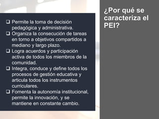 ¿Por qué se
caracteriza el
PEI?
 Permite la toma de decisión
pedagógica y administrativa.
 Organiza la consecución de tareas
en torno a objetivos compartidos a
mediano y largo plazo.
 Logra acuerdos y participación
activa de todos los miembros de la
comunidad.
 Integra, conduce y define todos los
procesos de gestión educativa y
articula todos los instrumentos
curriculares.
 Fomenta la autonomía institucional,
permite la innovación, y se
mantiene en constante cambio.
 