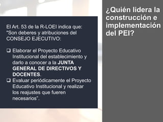 ¿Quién lidera la
construcción e
implementación
del PEI?
El Art. 53 de la R-LOEI indica que:
"Son deberes y atribuciones del
CONSEJO EJECUTIVO:
 Elaborar el Proyecto Educativo
Institucional del establecimiento y
darlo a conocer a la JUNTA
GENERAL DE DIRECTIVOS Y
DOCENTES.
 Evaluar periódicamente el Proyecto
Educativo Institucional y realizar
los reajustes que fueren
necesarios”.
 