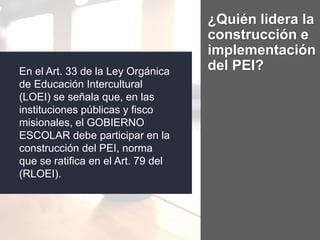 ¿Quién lidera la
construcción e
implementación
del PEI?En el Art. 33 de la Ley Orgánica
de Educación Intercultural
(LOEI) se señala que, en las
instituciones públicas y fisco
misionales, el GOBIERNO
ESCOLAR debe participar en la
construcción del PEI, norma
que se ratifica en el Art. 79 del
(RLOEI).
 