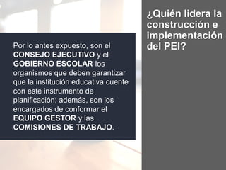 ¿Quién lidera la
construcción e
implementación
del PEI?Por lo antes expuesto, son el
CONSEJO EJECUTIVO y el
GOBIERNO ESCOLAR los
organismos que deben garantizar
que la institución educativa cuente
con este instrumento de
planificación; además, son los
encargados de conformar el
EQUIPO GESTOR y las
COMISIONES DE TRABAJO.
 