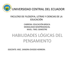 UNIVERSIDAD CENTRAL DEL ECUADOR
FACULTAD DE FILOSOFIA, LETRAS Y CIENCIAS DE LA
EDUCACIÓN
CARRERA: EDUCACIÓN BÁSICA
MODALIDAD SEMIPRESENCIAL
NIVEL: 7MO. SEMESTRE

HABILIDADES LÓGICAS DEL
PENSAMIENTO
DOCENTE: MSC. SANDRA OVIEDO HERRERA

 