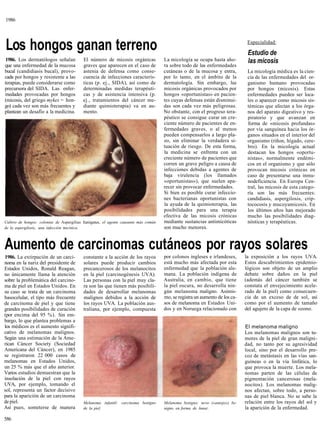 1986




Los hongos ganan terreno                                                                                                      Especialidad:

                                                                                                                              Estudio de
1986. Los dermatólogos señalan            El número de micosis orgánicas             La micología se ocupa hasta aho-         las micosis
que una enfermedad de la mucosa           graves que aparecen en el caso de          ra sobre todo de las enfermedades
bucal (candidiasis bucal), provo-         astenia de defensa como conse-             cutáneas o de la mucosa y entra,         La micología médica es la cien-
cada por hongos y resistente a las        cuencia de infecciones caracterís-         por lo tanto, en el ámbito de la         cia de las enfermedades del or-
terapias, puede considerarse como         ticas (p. ej., SIDA), así como de          dermatología. Sin embargo, las           ganismo humano provocadas
precursora del SIDA. Las enfer-           determinadas medidas terapéuti-            micosis orgánicas provocados por         por hongos (micosis). Estas
medades provocadas por hongos             cas y de asistencia intensiva (p.          hongos «oportunistas» en pacien-         enfermedades pueden ser loca-
(micosis, del griego mykes = hon-         ej., tratamientos del cáncer me-           tes cuyas defensas están disminui-       les o aparecer como micosis sis-
go) cada vez son más frecuentes y         diante quimioterapia) va en au-            das son cada vez más peligrosas.         témicas que afectan a los órga-
plantean un desafío a la medicina.        mento.                                     No obstante, con el progreso tera-       nos del aparato digestivo y res-
                                                                                     péutico se consigue curar un cre-        piratorio y que avanzan en
                                                                                     ciente número de pacientes de en-        forma de «micosis profundas»
                                                                                     fermedades graves, o al menos            por vía sanguínea hacia los ór-
                                                                                     pueden compensarlos a largo pla-         ganos situados en el interior del
                                                                                     zo, sin eliminar la verdadera si-        organismo (riñon, hígado, cere-
                                                                                     tuación de riesgo. De esta forma,        bro). En la micología actual
                                                                                     la medicina se enfrenta con un           destacan los hongos «oportu-
                                                                                     creciente número de pacientes que        nistas», normalmente endémi-
                                                                                     corren un grave peligro a causa de       cos en el organismo y que sólo
                                                                                     infecciones debidas a agentes de         provocan micosis crónicas en
                                                                                     baja virulencia (los llamados            caso de presentarse una inmu-
                                                                                     «oportunistas»), que suelen apa-         nodeficiencia. En Europa Cen-
                                                                                     recer sin provocar enfermedades.         tral, las micosis de esta catego-
                                                                                     Si bien es posible curar infeccio-       ría son las más frecuentes:
                                                                                     nes bacterianas oportunistas con         candidiasis, aspergilosis, crip-
                                                                                     la ayuda de la quimioterapia, las        tococosis y mucoyamicosis. En
                                                                                     posibilidades para una terapia           los últimos años han mejorado
                                                                                     efectiva de las micosis crónicas         mucho las posibilidades diag-
Cultivo de hongos: colonias de Aspergilius fumigatus, el agente causante más común   mediante sustancias antimicóticas        nósticas y terapéuticas.
de la aspergilosis, una infección micótica.                                          son mucho menores.


Aumento de carcinomas cutáneos por rayos solares
1986. La extirpación de un carci-         constante a la acción de los rayos         por colonos ingleses e irlandeses,      la exposición a los rayos UVA.
noma en la nariz del presidente de        solares puede producir cambios             está mucho más afectada por esta        Estos descubrimientos epidemio-
Estados Unidos, Ronald Reagan,            precancerosos de los melanocitos           enfermedad que la población ale-        lógicos son objeto de un amplio
no únicamente llama la atención           en la piel (carcinogénesis UVA).           mana. La población indígena de          debate sobre daños en la piel
sobre la problemática del carcino-        Las personas con la piel muy cla-          Australia, en cambio, que tiene         (además del cáncer también se
ma de piel en Estados Unidos. En          ra son las que tienen más posibili-        la piel oscura, no desarrolla nin-      constata el envejecimiento acele-
su caso se trata de un carcinoma          dades de desarrollar melanomas             gún melanoma maligno. Asimis-           rado de la piel) como consecuen-
basocelular, el tipo más frecuente        malignos debidos a la acción de            mo, se registra un aumento de los ca-   cia de un exceso de de sol, así
de carcinoma de piel y que tiene          los rayos UVA. La población aus-           sos de melanoma en Estados Uni-         como por el aumento de tamaño
grandes posibilidades de curación         traliana, por ejemplo, compuesta           dos y en Noruega relacionado con        del agujero de la capa de ozono.
(por encima del 95 %). Sin em-
bargo, lo que plantea problemas a
los médicos es el aumento signifi-                                                                                           El melanoma maligno
cativo de melanomas malignos.                                                                                                Los melanomas malignos son tu-
Según una estimación de la Ame-                                                                                              mores de la piel de gran maligni-
rican Cáncer Society (Sociedad                                                                                               dad, no tanto por su agresividad
Americana del Cáncer), en 1985                                                                                               local, sino por el desarrollo pre-
se registraron 22 000 casos de                                                                                               coz de metástasis en las vías san-
melanomas en Estados Unidos,                                                                                                 guíneas o en la vía linfática, lo
un 25 % más que el año anterior.                                                                                             que provoca la muerte. Los mela-
Varios estudios demuestran que la                                                                                            nomas parten de las células de
insolación de la piel con rayos                                                                                              pigmentación cancerosas (mela-
UVA, por ejemplo, tomando el                                                                                                 nocitos). Los melanomas malig-
sol, representa un factor decisivo                                                                                           nos afectan, sobre todo, a perso-
para la aparición de un carcinoma                                                                                            nas de piel blanca. No se sabe la
de piel.                                  Melanoma infantil: carcinoma benigno       Melanoma benigno: nevo («antojo») be-   relación entre los rayos del sol y
Así pues, someterse de manera             de la piel.                                nigno en forma de lunar.                la aparición de la enfermedad.

586
 
