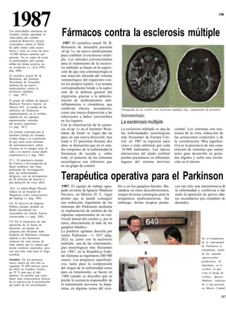 1987
Las autoridades sanitarias de
Estados Unidos aprueban la          Fármacos contra la esclerosis múltiple
                                                                                                                                                           198




zidovudina (de nombre
comercial Retrovir), primer
viroestático contra el SIDA.         1987. El científico israelí M. B.
Se debe tomar cada cuatro           Bornstein de Jerusalén presenta
horas y tiene un coste de unos      «Cop 1», un nuevo medicamento
10 000 dólares anuales por          para combatir la esclerosis múlti-
persona. No es capaz de curar
la enfermedad, pero puede           ple. Los métodos convencionales
influir de forma positiva en        para el tratamiento de la esclero-
su evolución (-» 22.6.1992/         sis múltiple se basan en la suposi-
pág. 600).                          ción de que esta sintomatología es
El científico israelí M. B.         una reacción alterada del sistema
Bornstein, del Instituto            inmunológico del organismo con-
Weizmann de Jerusalén,
informa de un nuevo                 tra los propios tejidos. Las terapia
medicamento contra la               correspondiente tiende a la supre-
esclerosis múltiple                 sión de la defensa general del
( - pág. 587).
                                    organismo gracias a la adminis-
El grupo de trabajo de Ignacio      tración de medicamentos anti-
Madrazo Navarro mejora, en          inflamatorios o citostáticos, que
México D.F., el estado de los       conllevan efectos secundarios,
enfermos de Parkinson                                                         Tomografia de un cerebro con esclerosis múltiple (izq. compensado de protones).
implantándoles en el cerebro        como una mayor disposición a las
médula de las cápsulas              infecciones y daños irreversibles         Sintomatología:
suprarrenales extraída              en los órganos.
del propio organismo                Con la sintetización de la sustan-
                                                                              La esclerosis múltiple
(-» pág. 587).
                                    cia «Cop 1» en el Instituto Weiz-         La esclerosis múltiple es una de          central. Los síntomas son tras-
Un estudio realizado por el         mann de Israel se logra dar un            las enfermedades neurológicas             tornos de la vista, reducción de
Instituto Gallup de Estados
Unidos llega a la conclusión        paso en una nueva dirección: tras         más frecuentes de Europa Cen-             las sensaciones corporales o de
de que unos ocho millones           tratar a 25 pacientes durante dos         tral: en 1987 se registran unos           la coordinación. Muy significa-
de norteamericanos sufren           años se demuestra que en el esta-         cinco a siete enfermos por cada           tiva es la presencia de una cons-
visiones en el margen entre la      dio temprano de la enfermedad la          10 000 habitantes. Las típicas            telación de síntomas que suelen
vida y la muerte («near death
experience») (—» pág. 588).         frecuencia de recaída y, sobre            alteraciones del tejido cerebral          tener gran desarrollo en perío-
                                    todo, el aumento de los síntomas          pueden presentarse en diferentes          dos álgidos y sufrir una involu-
25.1. El ministerio alemán
de Ciencia e Investigación de
                                    neurológicos son inferiores que           lugares del sistema nervioso              ción en el ínterin.
Bonn establece una línea            en un grupo de control.
preferente de investigación
para las enfermedades
alérgicas, con un presupuesto
de 30 millones de marcos y
una duración de cinco años.
                                    Terapéutica operativa para el Parkinson
                                    1987. El equipo de trabajo agru-        bro y en los ganglios básales. Ba-          cen tan sólo una intermitencia d(
10.4. La atleta Birgit Dressel
fallece en un hospital de           pado en torno de Ignacio Madrazo        sándose en estos descubrimientos,           la enfermedad y conllevan a me-
Maguncia como consecuencia          Navarro, en México D. F., logra         surgen diversas estrategias para la         nudo la aparición de graves efec-
del doping (-» pág. 588).           probar que se puede conseguir           terapéutica medicamentosa. Sin              tos secundarios por completo in-
6.8. El Servicio de Higiene         una reducción importante de los         embargo, dichas terapias produ-             deseados.
Pública alemán prohibe en           síntomas del Parkinson mediante
Berlín Occidental los               la implantación de médula de las
inyectables de células frescas
conservadas (-• pág. 588).
                                    cápsulas suprarrenales en un ven-
                                    trículo lateral del cerebro y, por lo
5.9. En el transcurso de una
operación de 22 horas de
                                    tanto, directamente al lado de los
duración, un equipo de              ganglios básales.-
cirujanos del Hospital John         La parálisis agitante descrita por
Hopkins de Baltimore consigue       James Parkinson —• 1817 (pág.
separar a dos hermanos              262) es, junto con la esclerosis                                                                         En el tratamiento
siameses de siete meses de                                                                                                                   de la enfermedad
edad unidos por la cabeza que       múltiple, una de las sintomatolo-
                                                                                                                                             de Parkinson se
tenían cerebros separados, pero     gías neurológicas más frecuentes
con una sola vena para el riego                                                                                                              transplanta tejido
                                    (en 1987, en la República Fede-                             X
cerebral.                                                                                                                                    de las cápsulas
                                    ral Alemana se registraron 200 000                                                                       suprarrenales,
Octubre. En los primeros            casos). Los progresos significati-                                                                       productoras de
nueve meses de este año se          vos, tanto para la comprensión
registran 25 000 nuevos casos                                                                                                                dopamina, en el
de sífilis en Estados Unidos,       del origen de la enfermedad como                                                                         cerebro, lo que
un 35 % más que el año              para su tratamiento, se hacen en                                                                         evita el riesgo de
anterior. Es posible que estos      1960 cuando se descubre que se                                                                           rechazo. Ignacio
datos sean consecuencia directa
de la práctica de la prostitución   pierde la sustancia responsable de                                                                       Madrazo exploran-
por parte de los toxicómanos.       la transmisión nerviosa, la dopa-                                                                        do a una paciente
                                    mina, en algunas zonas del cere-                                                                         en México Ciudad.


                                                                                                                                                            587
 