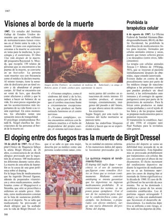 1987



                                                                                                                              Prohibida la
Visiones al borde de la muerte                                                                                                terapéutica celular
 1987. Un estudio del Instituto
Gallup de Estados Unidos de-                                                                                                  6 de agosto de 1987. La Oficina
muestra que unos ocho millones                                                                                                Federal de Sanidad Alemana (Bun-
de norteamericanos tienen visio-                                                                                              desgesundheitsamt, BGA), de Ber-
nes en el límite entre la vida y la                                                                                           lín Occidental, ha prohibido la
muerte. El trato con experiencias                                                                                             distribución de medicamentos lis-
cercanas a la muerte se convierte                                                                                             tos para inyectar, formados por
en tema para la medicina, la psi-                                                                                             células animales enteras y secas,
cología y el esoterismo. El libro                                                                                             puesto que tienen «efectos graves
Una vida después de la muerte,                                                                                                y no deseados» (entre otros, falle-
del psiquiatra Raymond A. Moo-                                                                                                cimientos).
dy, que recopila 150 relatos de                                                                                               La terapia con células animales
personas que se encontraron a las                                                                                             frescas (-• febrero de 1954/pág,
puertas de la muerte, se convierte                                                                                            503), que se inyectan al paciente
en un best-seller. La persona                                                                                                 inmediatamente después de obte-
«casi muerta» oye con frecuencia                                                                                              nidas, sigue estando autorizada.
como el médico la declara muerta.                                                                                             Existen dudas en contra de este
Al mismo tiempo, tiene la sensa-                                                                                              procedimiento tanto por parte de
ción de deslizarse por un túnel os-    Imagen del film Flatliners: un estudiante de medicina (K. Sutherland) y su amiga (J.   los médicos (riesgo de reaccione:
curo y de abandonar el propio          Roberts) paran el latido cardiaco para experimentar la muerte.                         alérgicas a las proteínas extraña:
cuerpo. Al final se encuentra con                                                                                             que pueden producir un shocl
un «ente de luz», que describe            1. «Visiones simples», como el              necta partes del cerebro en si-         mortal, a las enfermedades auto
como afectuoso y cálido y que le          síndrome del túnel y de la luz,             tuaciones de estrés intenso. El         inmunes y al contagio de agente:
induce a hacer un balance de su           que se explica por el hecho de              cerebro produce, al mismo               patógenos) como por parte de lo:
vida. En unos pocos segundos pa-          que el cerebro reacciona frente             tiempo, constantemente, imá-            protectores de animales. Para fa
san los acontecimientos más im-           a circunstancias excepciona-                genes del pasado o del futuro,          bricar estos productos se matai
portantes de su vida frente a su vi-      les, lo que produce un fuerte               ya que ahora carece de estímu-          ovejas preñadas y con el tejido di
sión espiritual. En estos momen-          estímulo luminoso en el centro               los exteriores.                        los fetos y de las propias madre
tos, los afectados notan una              nervioso.                                Según Siegel, por esta razón las           se preparan medicamentos para si
sensación única de tranquilidad.          2. «Visiones complejas», co-             visiones del lecho mortuorio se            posterior inyección.
El psicólogo estadounidense Ro-           mo encuentros oníricos con fa-           parecen tanto.                             El tratamiento lo establece, haci
nald K. Siegel clasifica las des-         miliares muertos o el hecho de           Además las endorfinas bloquean             el año 1930, el cirujano suizi
cripciones de las personas al bor-        desprenderse del propio cuer-            el dolor y hacen que no se experi-         Paul Niehans para la revitaliza
de de la muerte en:                       po; el sistema nervioso desco-           mente miedo.                               ción general.


El doping entre dos fuegos tras la muerte de Birgit Dressel
10 de abril de 1987. En el Hos-        que sí se sabe es que esta mujer,           ba en realidad en estremo enferma.         práctica del deporte se suma un
pital Clínico de Maguncia fallece      descrita por su médico como una             A los numerosos daños del apara-           debilidad muy acusada de su sis
la atleta Birgit Dressel, de 26        persona «cadavezmás sana», esta-            to locomotor provocados por la             tema inmunitario. Esta hipodinz
años, a consecuencia de un shock                                                                                              mia es provocada probablement
alérgico provocado por la inges-                                                                                              por tratamientos con células fres
tión de al menos 100 medicamen-                                                    La química mejora el rendi-                cas, así como por el abuso de me
tos diferentes durante varios años.                                                miento físico                              dicamentos. El ilícito increment
La muerte de esta atleta de heptat-                                               El doping (del inglés dope = nar-           del rendimiento deportivo me
lón es la causa de una gran polé-                                                 cótico) es el uso de sustancias             diante la ingestión de medicamer
mica sobre el doping.                                                             que figuran como remedios ilíci-            tos no es un fenómeno nuev<
En la larga lista de medicamentos                                                 tos en listas que se revisan conti-         pero los casos de doping han ai
que ha ingerido Dressel figuran,                                                  nuamente. Mediante controles                mentado de forma significativa e
además de preparados vitamíni-                                                    antidoping se intenta garantizar            la década de 1980. El caso de Bi
cos y otros medicamentos, anabo-                                                  que los deportistas no ingieran             git Dressel no ha servido de esca
lizantes como el Megagrisevit o                                                   medicamentos prohibidos. Si se              miento. No se ha dominado i
Stromba, que sólo se prescriben a                                                 contravienen las normas, se im-             problema a pesar de los severe
enfermos en estado grave. Ade-                                                    ponen penas ejemplares. Con el              controles establecidos. Los di
más, estos medicamentos constan                                                   uso de las sustancias para mejo-            portistas siguen arriesgando 5
en la lista de sustancias prohibi-                                                rar la condición física como, por           salud y su vida con anabolizantí
das en el deporte. No se sabe qué                                                 ejemplo, las hormonas, o prepa-             que favorecen el desarrollo de
medicamento ha provocado el                                                       rados con efectos similares, sur-           musculatura. La medicina depo
shock alérgico que ha acabado                                                     ge una nueva dimensión del pro-             tiva se enfrenta a este riesgo, si
con la vida de Birgit Dressel. Lo                                                 blema del doping.                           bre todo en los deportes de élite.

588
 