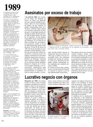 1989
  El arzobispo de Nueva York,
  el cardenal John O'Connor,         Asesinatos por exceso de trabajo
  concede permiso a dos
  sacerdotes de su archidiócesis
  para realizar un exorcismo.        7 de abril de 1989. Tres auxilia-
                                     res de clínica del Hospital de
  Al parecer, los experimentos
  con animales demuestran que        Lainz, en Viena, son detenidas
  el polvo de ajo en forma de        por una sospecha fundada de ase-
  grageas reduce las grasas de la    sinato. Junto con otra compañera
  sangre. Mediante una               de trabajo, las tres mujeres, de
  alimentación rica en colesterol,
  así como a través de estímulos     edades comprendidas entre 26 y
  eléctricos de la aorta, se ha      4.9 años, confiesan haber matado
  conseguido provocar                a 42 ancianos o pacientes en esta-
  alteraciones arterioscleróticas
  en conejos. A uno de los           do grave. La principal acusada, de
  grupos de experimentación se       30 años de edad, declara que des-
  le ha suministrado polvo de        de 1983 ha dado muerte a un total
  ajo. Tras un período de cuatro
  semanas se registran muchos
                                     de 39 pacientes. El jefe médico
  menos casos de formación de        responsable queda suspendido de
  ateromas (arteriosclerosis) en     sus funciones. Se le acusa de no
  este grupo. Se afirma que las      haber realizado las investigacio-
  grageas de ajo favorecen
  también la circulación             nes necesarias cuando se revisó
  sanguínea periférica.              un fallecimiento que quedó en tela    Auxiliar en un hospital de Rüsselshein. La falta de personal en los hospitales, asilos
                                     de juicio. El día 29 de marzo de      y residencias provoca un empeoramiento de las condiciones de los pacientes y una
  1.1. Entra en vigor la             1991 dos de las acusadas son con-     gran presión sobre el personal existente.
  República Federal Alemana la       denadas a cadena perpetua, mien-
  Ley de Reforma Sanitaria ( »
                           —
  25.11.1988/pág. 589).              tras que las otras dos reciben pe-    cipal acusada declara durante la             Para algunos de los que critican el
                                     nas de 20 y 12 años de cárcel. Las    celebración del juicio (marzo de             sistema sanitario actual, estos
  7.4. Con la detención de
  tres auxiliares y una enferma      mujeres cometieron los asesinatos      1991) que ya había visto con an-            asesinatos constituyen un síntoma
  se descubren una serie             mediante inyecciones con una so-      terioridad cómo otra enfermera               de la situación lamentable en que
  de asesinatos en un hospital       bredosis de Rohypnol, Dominal         utilizaba este método de asesina-            se encuentran hospitales y asilos.
  de Viena. Este suceso llama        forte, Valium e insulina. Algunos
  la atención sobre la falta
                                                                           to. Antes de su detención, las cul-          Según ellos, el estado de necesi-
  de personal de asistencia          de los pacientes fueron ahogados      pables estaban consideradas co-              dad agudo en el campo de la asis-
  en hospitales y asilos             durante la limpieza de la boca:       mo empleadas por completo dis-               tencia sanitaria da lugar a que las
  ( - pág. 592).                     con la lengua oprimida y sin co-      cretas y fiables.                            auxiliares realicen los servicios
  7.8. El tema de la reducción       nocimiento, suministraron agua        El crimen provoca gran conster-              principales, así como los noctur-
  de los embriones en los            forzosamente a los enfermos, que      nación. Los pacientes del hospital           nos, y que sean ellas en vez de las
  embarazos múltiples se discute     posteriormente la respiraron, lo
  como problema de ética
                                                                           en cuestión se oponen a que les              enfermeras profesionales las que
  médica. El Comité Central de       cual les causó la muerte. La prin-    sean administradas inyecciones.              soporten toda la carga.
  la Cámara Federal de Médicos,
  dedicado a la defensa de los
  principios éticos en la medicina
  reproductiva, la investigación
  con embriones humanos y la
                                     Lucrativo negocio con órganos
  terapia genética, expresa su       Diciembre de 1989. En Estados         forma, ciertas clínicas en la India          «agentes de órganos» buscan do-
  opinión sobre la problemática      Unidos se lleva a cabo el primer      ofrecen trasplantes de riñon a pa-           nantes vivos mediante la inser-
  del embarazo con varios fetos:
  «O bien se pierden todos los
                                     trasplante simultáneo de corazón,     cientes europeos adinerados, y los           ción de anuncios. Sobre todo en
  bebés por causa de un parto        hígado y riñon en una misma pa-                                                    zonas de la India, Sudamérica y
  prematuro, o bien se salvan al     ciente. El número de trasplantes                                                   África se sugiere a quienes pasan
  menos algunos de ellos,            orgánicos aumenta a nivel mun-                                                     por situaciones económicas difíci-
  eliminando a otros de forma
  dirigida.»
                                     dial. No obstante, al mismo tiem-                                                  les que «donen» un riñon sane
                                     po surgen problemas económicos,                                                    para venderlo en los países indus-
  Agosto. Los investigadores del     jurídicos y éticos, entre ellos, la                                                trializados de Occidente.
  SIDA anuncian que gracias a la
  zidovudina, que el                 falta de órganos disponibles.                                                      El problema de la «profanaciór
  Departamento de Sanidad de         Además, se acusa a médicos y                                                       de cadáveres» y del «almacena-
  Estados Unidos (FDA) ha            centros de diálisis, así como a la                                                 miento de piezas de recambio hu-
  autorizado únicamente para
  adultos con diagnóstico            industria dedicada a la fabrica-                                                   manas», así como la definición de
  positivo, se puede retardar el     ción de maquinaria, de mantener                                                    la «muerte cerebral», despiertar
  desarrollo de la sintomatología    el número de pacientes de diálisis                                                 amplios debates. Un 17 % de los
  si se prescribe en un estadio
  que sea todavía temprano de la
                                     lo más alto posible por razones                                                    ríñones donados proceden de per-
  enfermedad.                        comerciales. El hecho de que                                                       sonas a las que se ha diagnostica-
                                     exista un cuello de botella entre                                                  do muerte cerebral (la mayorú
  Diciembre. Una mujer               los donantes de ríñones, que hace                                                  víctimas de accidentes de tráfico
  estadounidense se convierte en
  el primer ser humano sometido      que el tiempo de espera promedio                                                   y sólo un 3 % de donantes vivos
  a un trasplante de corazón,        sea de tres años, tiene como con-                                                  que suelen ser familiares o parien
  hígado y riñon ( * pág. 592).
                  —                  secuencia la aparición de un lu-      El rápido transporte de los órganos es       tes con un estrecho parentescc
                                     crativo tráfico de órganos. De esta   vital para el éxito de un trasplante.        con el receptor.

592
 