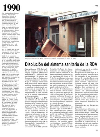 1990
Los estadounidenses Thomas
Cremer y Peter Lichter
                                                                                                                                                       1990




desarrollan el método de
«chromosome painting»
(«tinción de cromosomas»)
para la identificación de
anomalías cromosómicas. La
citogenética alcanza así una
nueva fase de desarrollo.
Según un estudio del Servicio
de Higiene Pública de Berlín,
la tolerancia subjetiva al dolor
ha disminuido de forma
significativa en la República
Federal Alemana (-• pág. 594).
En Estados Unidos entra en
vigor una ley («Fetal Law»)
que autoriza la investigación
con embriones humanos hasta
14 días después de la
fecundación in vitro y a la
práctica del aborto de fetos
deformes.
4.1. En Londres nace un niño
tras una operación cardíaca
realizada con éxito en el vientre
de su madre (-» pág. 594).
Abril. En la fecundación
artificial es al parecer posible
realizar un diagnóstico genético    Tampoco la policlínica de Berlín sobrevive a la reforma (desmantelada en marzo de 1992)
de los embriones, incluso antes
de su implantación en el útero.                          I A
Científicos de Londres y de
Nueva York consiguen extraer
una o dos células del «estadio
de ocho células» para fines
                                    Disolución del sistema sanitario de la RDA
diagnósticos, sin que los           3 de octubre de 1990. La totali-          Socialista Unificado de Alema-              médicos y una tasa de un médico
embriones vean afectada su          dad del sistema sanitario de la           nia) ejerce una influencia predo-           por cada 400 habitantes.
capacidad de desarrollo físico.
                                    antigua República Democrática             minante sobre la selección de los           Las policlínicas se encargan de la
Junio. Tras el suicidio de una.     Alemana (RDA), incluida la for-           futuros estudiantes según directri-         asistencia médica ambulatoria de
mujer estadounidense de 54          mación médica y la práctica pro-          ces ideológicas (al menos un 50             los asegurados de una determina-
años gracias a la «máquina del
suicidio» se desata una             fesional, se basa en fundamentos          % de los estudiantes tenían que             da zona de viviendas. La mayoría
acalorada discusión acerca de       completamente nuevos. Se preten-          ser hijos de obreros). Sobre todo           de ellas suele disponer de más de
la eutanasia (—» pág. 594).         de que el complejo sistema de la          las familias de médicos desaprue-           cinco servicios especializados.
16.6. Un grupo de científicos       RFA releve con la mayor rapidez           ban este sistema de selectividad,           Además, cuentan con unos 20 a
de la universidad de Utah           posible el sistema sanitario públi-       que suele representar un motivo             30 médicos y entre 100 a 200 em-
(Estados Unidos), dirigido por      co socialista, basándose en la eco-       para la huida hacia la RFA.                 pleados. Los ambulatorios, en
el genetista David F. Barker y      nomía social de mercado. Esto su-         A los estudios de medicina de seis          cambio, son instalaciones más pe-
el bioquímico Curt L. Atkin,
consigue aislar el gen defec-       pone una ruptura radical con el           años de duración y los de odonto-           queñas, con aproximadamente
tuoso responsable del síndrome      antiguo sistema en todos los cam-         logía de cinco años sigue un pe-            cinco a diez médicos que atienden
de Alport (causante de afec-        pos de la sanidad, especialmente          ríodo reglamentado de perfeccio-            los servicios clínicos más impor-
ciones renales y sordera).          en el cuerpo médico.                      namiento profesional de cuatro a            tantes. Todos los médicos que tra-
Julio. El Departamento de           Formación dirigida en la RDA              cinco años, con la intervención de          bajaban en estas instituciones tie-
Sanidad de Estados Unidos           La limitación de las plazas de            un «consejero», con el fin de obte-         nen un salario fijo y es práctica-
(NIH) autoriza la realización
de experimentos de terapia
                                    acuerdo con proyectos estatales es        ner el título de médico especialis-         mente imposible despedirlos de
genética en seres humanos.          necesaria en los estudios de medi-        ta o bien de dentista.                      su empleo.
Esta terapia se aplica a            cina en las seis universidades de         Ambulatorios y policlínicas                 Disolución en vez de reorga-
enfermos aquejados de               Berlín, Leipzig, Rostock, Halle,          La asistencia ambulatoria de los            nización
melanomas, así como,                                                          pacientes según el modelo del sis-
el día 14 de septiembre, a
                                    Greifswald y Jena, así como en                                                        Las instituciones del sistema sa-
una niña de 14 años que             las tres academias médicas de             tema sanitario soviético constitu-          nitario de la RDA sufren una pre-
padece inmunodeficiencia            Dresde, Erfurt y Magdeburgo. El           ye el núcleo de la asistencia médi-         sión cada vez mayor causada por
congénita debida a una              número de solicitantes es sólo un         ca. De este modo, en 1989, existen          la persistencia de la crisis econó-
enzimopatía poco frecuente.         30 % superior que el de las plazas        615 policlínicas, 1 030 ambulato-           mica. Muchos médicos no consi-
3.10. La reunificación              disponibles. En los últimos años          rios, 1 600 consultorios médicos            guen la adaptación (tampoco en
de Alemania da lugar a una          se matriculan unos 1 800 estu-            estatales, 900 consultorios odon-
profunda crisis y transfor-
                                                                                                                          los aspectos económicos) tras la
mación de la medicina en la         diantes en Medicina, unos 500 en          tológicos, 200 servicios sanita-            disolución de las policlínicas y la
República Democrática-              Estomatología (odontología) y             rios y médicos, y tan sólo 390 mé-          obligación de abrir un consulto-
(-» pág. 593).                      unos 150 en Farmacia.                     dicos (y 450 dentistas) con con-            rio, resintiéndose de ello la asis-
                                    La directiva de la SED (Partido           sulta propia, de un total de 41 600         tencia sanitaria.

                                                                                                                                                         593
 