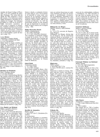 Personalidades



  miembro del Royal College of Physi-      bónico y álcalis, y acuñando el térmi-     mero en realizar disecciones en cadá-     acerca de las enfermedades cardíacas
  cians y, en 1615, profesor de anato-     no «gas» (del gr. caos). Fue el prime-     veres humanos con fines de investi-       y metabólicas. En 1893 describió el
  mía y fisiología. Tras varios años de    ro en describir el asma como con-          gación y, posiblemente, viviseccio-       haz que lleva su nombre en el siste-
  cálculo del flujo sanguíneo a través     tracción de los bronquios menores.         nes en condenados. Describió el ojo,      ma de conducción de estímulos del
| del corazón, y de numerosos experi-      Helmont estudió filosofía, alquimia y      el cerebro, los ventrículos y los vasos   corazón («fascículo de His»). El án-
  mentos fisiológicos, descubrió la cir-   medicina. Ejerció desde 1605 en las        sanguíneos y reconoció la relación        gulo que forman el esófago y el estó-
  culación de la sangre. Sus hallazgos     cercanías de Bruselas. En 1634 fue         entre cerebro, médula espinal y ner-      mago lleva también su nombre. Pu-
,los publicó en 1628 en un escrito ti-     encarcelado durante un año después         vios. Diferenció también por primera      blicó igualmente escritos sobre histo-
I tulado Exercitatio anatómica de          de que la Inquisición le acusara de        vez entre arterias y venas.               ria de la medicina.
 molu coráis eí sanguinis in animali-      negar la fuerza curativa de la religión
bus. También contribuyó en el campo       ( - p á g . 180).                          Hildegarda von Bingen                     Friedrich Hoffmann
I de la embriología. En su obra Exerci-                                               Médica, mística y santa alemana           Médico y químico alemán
  lationes de generatione animalium        Philip Shoewalter Hencb                    n. 1098                                   n. 19.2.1660, Halle
. (1651) declaró que todos los seres vi-   Médico estadounidense                      m. 17.9.1179, convento de Ruperts-        m. 12.11.1742, Halle
  vos se desarrollaban a partir de hue-    n. 28.2.1896, Pittsburgh                   berg (Bingen)                             Ya a los 33 años, fue el primer profe-
  vos ( » pág. 173).
      —                                    m. 31.3.1965, Ocho Ríos (Jamaica)          Hildegarda von Bingen, décima hija        sor de medicina de la recién creada
                                           Tras completar su formación médica,        de un burgrave, fue de constitución       Universidad de Halle, donde además
  Lorenz Heister                           se ocupó de la artritis. Así, en 1929,     enfermiza desde su nacimiento. A la       de anatomía, cirugía y medicina prác-
  Anatomista y cirujano alemán             señaló la forma de curso irregular del     edad de cinco años desarrolló capaci-     tica enseñaba también física y quími-
  n. 19.9.1683, Frankfurt del Main         cuadro clínico. Cuando su amigo Ed-        dades de adivinación. A partir de         ca. Se le consideró un médico exce-
  m. 15.4.1758, Bornum                     ward Calvin Kendall descubrió la            1141 escribió en latín sus visiones. A   lente y fue médico personal de los re-
  Heister fundó la cirugía científica en   cortisona, fue Hench quien la intro-       los ocho años entró en el convento        yes de Prusia Federico I y Federico
 Alemania. La medicina no le debe          dujo en la medicina clínica para las       benedictino de Disibodenberg, donde       Guillermo I. Como uno de los gran-
  ningún descubrimiento; sus méritos       dolencias reumáticas. Los resultados       aprendió ciencias, artes y lenguas        des sistemáticos del siglo XVIII, Ho-
 radican en haber recopilado todos los     positivos tras 20 años de estudio ayu-     con la abadesa Jutta von Sponheim.        ffmann creó un cuerpo de doctrina
 conocimientos quirúrgicos de su           daron a que esta sustancia se emplea-      A la muerte de ésta, Hildegarda fue       mecánico-dogmática en que repre-
 tiempo y haberlos hecho accesibles        ra en todo el mundo. Sin embargo,          nombrada su sucesora. La colección        sentaba al ser humano como una má-
 de un modo general. Heister estudió       pronto se puso de manifiesto que la        de escritos redactados entre 1150 y       quina hidráulica, que es controlada
 en Giessen, Amsterdam y Leiden,           cortisona, debido a sus efectos secun-      1158 bajo el título de Physika consti-   por el,fluido nervioso procedente del
 trabajó después como médico militar       darios, sólo podía utilizarse de modo      tuye un notable monumento a la cien-      éter. Éste es captado con la respira-
 en el ejército holandés y en 1711 fue     limitado como «arma milagrosa». Hen-       cia y a la medicina del siglo Xll. Hil-   ción y circula por el cuerpo. Tuvo
 nombrado en Altdorf profesor de ana-      ch obtuvo en 1950, junto con Kendall       degarda describía en esta obra los po-    también gran éxito en el campo de la
 tomía y cirugía. Desde 1719 enseñó        y Tadeusz Reichstein, el Premio            deres medicinales de numerosas plan-      farmacología (-• pág. 198).
 en Helmstedt anatomía y desde 1740        Nobel de Medicina.                         tas, minerales y animales (—• pág. 92).
 medicina práctica. El tratado Chirur-                                                                                          Christoph Wilhelm von Hufeland
 gie (Cirugía) (1718), con excelentes      Jakob Henle                                Hipócrates                                Médico alemán
[ilustraciones, se editó numerosas ve-     Anatomista alemán                          Médico griego                             n. 12.8.1762, Bad Langensalza
íces y se tradujo a varios idiomas (—•     n. 19.7.1809, Fürth                        n. hacia 460 a de C, Cos                  m. 25.8.1836, Berlín
 pág. 208).                                m. 13.5.1885, Gotinga                      m. hacia 370/380 a de C, Larissa (Te-     Tras estudiar medicina en Jena y Go-
                                           Jakob Henle estudió en Bonn y Hei-         salia)                                    tinga, Hufeland se hizo cargo de la
 Hermann von Helmholtz                     delberg y en 1833 siguió a su maestro      Hipócrates se formó en Atenas. Des-       consulta paterna, donde tenía entre
 Físico y fisiólogo alemán                 Johannes Müller a la Universidad de        pués viajó por Tesalia, Asia Menor y      sus pacientes a Wieland, Goethe y
 n.31.8.1821,Potsdam                       Berlín. Debido a su antigua afilia-        Egipto para ejercer su profesión de       Herder. En 1800 fue nombrado médi-
 m. 8.9.1894, Charlottenburg (Berlín)      ción a una organización política, fue      médico y adquirir nuevas experien-        co real en la Charité de Berlín y diez
 Tras estudiar medicina en Berlín, fue     declarado enemigo del Estado y se le       cias. Fundador de la medicina griega,     años después, profesor de patología
¡nombrado cirujano en la Charité ber-      negó el permiso para doctorarse. De        practicó y fomentó un arte médico         especial y terapia en la Universidad
 linesa. Después se trasladó a Pots-       nuevo en libertad por intercesión de       basado en la observación y la expe-       de Berlín. Su obra incluye más de
 dam, Kónigsberg y Bonn. En 1871           Alexander von Humboldt, fue nom-           riencia. Como representante de la         400 escritos, con lo que destaca como
regresó a Berlín como profesor de fí-      brado en 1840 profesor de anatomía         doctrina de los cuatro humores, Hi-       uno de los más importantes autores
 sica. Helmholtz reconoció en las cé-      en Zurich. Cuatro años después se          pócrates definía la enfermedad como       en la historia de la medicina. Makro-
lulas ganglionares el origen de la fi-     trasladó a Gotinga. Sus campos de          expresión del desequilibrio entre los     biotik, oder die Kunst das menschli-
bra nerviosa y calculó la velocidad de     investigación fueron la anatomía y la      humores corporales. Ya en vida se le      che Leben zu verlángern (Macrobió-
 conducción de los estímulos en los        patología. Descubrió, entre otras co-      consideró como el médico ideal, al        tica, o el arte de prolongar la vida
 nervios. Sus grandes trabajos los hizo    sas, el epitelio cilindrico del intesti-   que consultaban importantes monar-        humana) apareció en 1796. En la
 en los campos de la óptica y de la        no, el endotelio de los vasos sanguí-      cas. Bajo su nombre se recopiló una       práctica de la medicina, Hufeland re-
 acústica. Fue revolucionario en 1851      neos, la vaina de la raíz del pelo que     serie de escritos médicos (Corpus         currió a todos los métodos que le pa-
 su invención del oftalmoscopio para       lleva su nombre y el repliegue de los      Hippocraticum), aunque no se sabe         recían útiles sin incluirlos en un sis-
 explorar la retina y el fondo del ojo.    canales renales («asa de Henle»).          exactamente cuáles de ellos los re-       tema, aunque fue un vehemente opo-
 Con este instrumento, el oftalmólogo      Con su artículo De las miasmas y           dactó el propio Hipócrates. Hasta el      sitor al mesmerismo (—• pág. 243).
Albrecht von Graefe abrió nuevas po-       contagios, publicado en 1840, donde        siglo XIX se practicó la medicina hi-
sibilidades de curación para determi-      defendía que todos los agentes cau-        pocrática. El juramento que errónea-      John Hunter
nadas enfermedades oculares. En            santes de enfermedades infecciosas         mente se le atribuye, en virtud del       Anatomista y cirujano británico
¡1882, Helmholtz recibió un título no-     eran de naturaleza viva, se le puede       cual el médico debe seguir ciertos        n. 1728, Long Calderwood (East Kil-
 biliario por sus méritos (—• pág. 291).   considerar como uno de los precurso-       principios éticos en el tratamiento, es   bridge)
                                           res de la moderna bacteriología (—•        modelo de numerosos juramentos ac-        m. 1793, Londres
Johan Baptist van Helmont                  pág. 283).                                 tuales ( » pág. 36).
                                                                                             —                                  John Hunter fue en 1748 a Londres
Médico y científico flamenco                                                                                                    para ayudar en sus investigaciones a
b. 12.1.1579, Bruselas                     Herófilo de Alejandría                     Wilhelm His                               su hermano William, un famoso ana-
m. 30.12.1644, Vilvoorde (Bruselas)        Médico griego                              Internista suizo                          tomista y cirujano. En 1756 ingresó
Como uno de los principales repre-         n. hacia 335 a de C, Calcedonia (Es-       n. 19.12.1863, Basilea                    en el St George's Hospital. Tras ejer-
sentantes de la yatroquímica, Hel-         tambul)                                    m. 10.11.1934, Riehen (Basilea)           cer tres años como cirujano militar,
mont continuó la filosofía natural de      m. se desconoce                            Wilhelm His, hijo del anatomista de       montó una consulta en Londres. Su
Paracelso. Al igual que éste, tenía        Herófilo de Alejandría es considera-       igual nombre, se doctoró en medicina      gran mérito es haber dado a la cirugía
¡como objetivo rebatir la antigua doc-     do, junto a Erasístrato de Ceos, uno       en 1889 en Leipzig y a continuación       unas bases asentadas en la anatomía
trina de los humores y poner de relie-     de los fundadores de la famosa es-         fue médico asistente en la clínica de     y la fisiología. Con su libro Treatise
ve el metabolismo químico como             cuela de medicina de Alejandría.           medicina de aquella ciudad. Tras          on the Natural History ofthe Human
¡proceso esencial en los organismos        Tras su formación con Praxágoras de        conseguir una cátedra, enseñó en          Teeth (1771) fomentó la medicina
vivos. Alcanzó méritos en la investiga-    Cos y Crisipo de Cnido, fue nombra-        Dresde, Basilea, Gotinga y Berlín.        dental científica. Hunter dejó una va-
ción sobre fuentes de aguas medici-        do médico en la corte real de Alejan-      His redactó numerosos escritos sobre      liosa colección de 14 000 preparados
nales, detectando en ellas ácido car-      dría. Herófilo fue al parecer el pri-      medicina interna, pero sobre todo         anatómicos y anatómico-patológicos,

                                                                                                                                                                  609
 