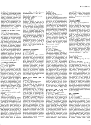 Personalidades


  de clínica, Kussmaul ejerció primero      por sus trabajos sobre los diferentes     Cari Ludwig                                especial. Maimónides cita a menudo
  en Heidelberg. Después fue llamado        grupos sanguíneos (-* pág. 346).          Fisiólogo alemán                           a Hipócrates y Galeno como autori-
  a Erlangen, Friburgo de Brisgovia y,                                                n. 29.12.1816, Witzenhausen                dades, aunque a menudo se salta sus
  finalmente, a Estrasburgo. En 1888        Charles Louis Alphonse Laveran            m. 24.4.1895, Leipzig                      teorías y demuestra su propia inde-
  regresó a Heidelberg. Kussmaul des-       Bacteriólogo francés                      El objetivo de Ludwig era el desarro-      pendencia.
  cribió la periarteritis nudosa y la os-   n. 18.6.1845, París                       llo de una filosofía determinada cien-
  teomielitis aguda. Además de sus es-      m. 28.5.1922, París                       tíficamente como directriz para la in-     Marcello Malpighi
  tudios sobre las intoxicaciones con       Laveran se doctoró en 1867 en Es-         vestigación de las funciones corpora-      Anatomista italiano
  mercurio, introdujo también en medi-      trasburgo y de 1878 a 1896 trabajó en     les. Tras su formación médica en           n. 10.3.1628, Crevalcore (Bolonia)
  cina la bomba gástrica para fines te-     el ejército. Después ingresó en el Ins-   Marburgo fue nombrado en la misma          m. 29.11.1694, Roma
  rapéuticos y diagnósticos y descubrió     tituto Pasteur de París. Estudiando       ciudad catedrático de anatomía com-        Marcello Malpighi se formó como mé-
  la respiración que lleva su nombre en     en 1880 enfermos de malaria, obser-       parada. Aquí, en 1846, mediante el         dico en su ciudad natal. Fue después
i el coma diabético (-» pág. 315).          vó en su sangre microorganismos           desarrollo del quimógrafo, consiguió       profesor de medicina en Pisa, Bolo-
                                            unicelulares del grupo de los proto-      registrar por primera vez los procesos     nia, Mesina y, a partir de 1691, médi-
  Théophile Rene Hycinthe Laennec           zoos. La presencia regular de estos       fisiológicos. Durante su actividad en      co personal del papa en Roma. La
  Médico francés                            protozoos -llamados plasmodios— en        la Universidad de Zurich se dedicó         anatomía microscópica le debe traba-
  n. 17.2.1781, Quimper (Bretaña)           distintas formas de desarrollo en la      sobre todo a estudiar la inervación        jos pioneros. Con el descubrimiento
 m. 13.8.1826, Kerlouan (Finistére)         sangre del paciente, su desaparición                                                 de la red capilar de los pulmones en
                                            tras el tratamiento con quinina y su      vascular y la secreción. Su obra Lehr-
 Laennec estudió medicina en Nantes,                                                  buch der Physiologie des Menschen           1661 y de los glóbulos sanguíneos,
                                            ausencia en las personas sanas le                                                    Malpighi acabó por confirmar la doc-
 sirvió después en un hospital militar      condujeron a la conclusión de que es-     (Manual de fisiología humana) (en
 y en 1800 fue a la École de Medicine                                                 dos tomos) apareció entre 1852 y           trina del sistema circulatorio de
                                            tos plasmodios debían ser la causa                                                   William Harvey. Publicó, además,
 de París, donde se doctoró en 1804.        inmediata de la malaria. Además de        1856. Tras un período de enseñanza         descripciones fundamentales sobre la
  Poco después comenzó a dar clases         la malaria, Laveran se ocupó de la        en Viena, fundó en Leipzig, siendo         estructura del pulmón, bazo, ríñones,
! sobre anatomopatología. En 1822 fue       enfermedad del sueño africana. Ob-        catedrático de fisiología, la Neue         cerebro, nervios, glándulas, retina y
 profesor del Collége de France; un         tuvo en 1907 el Premio Nobel de Me-       Physiologische Anstalt.                    órganos táctiles. Más tarde hizo con-
 año después fue nombrado catedráti-        dicina (-» pág. 322).                                                                tribuciones a la historia evolutiva y a
 co de medicina interna en la Charité.                                                Francois Magendie                          la anatomía microscópica de las plan-
 Fue famoso por un descubrimiento                                                     Fisiólogo francés                          tas. Reciben el nombre de este inves-
 que supuso un enorme avance para la        Antonie van Leeuwenhoek                   n. 6.10.1783, Burdeos                      tigador italiano los alvéolos pulmo-
 medicina práctica: mediante el este-       Naturalista neerlandés                    m. 7.10.1855, Sanois (París)               nares de Malpighi y los corpúsculos
 toscopio desarrollado por él para la       n. 24.10.1632, Delft                      Hijo de un cirujano, Magendie es           renales de Malpighi (—* pág. 186).
 auscultación, fue posible realizar un      m. 26.8.1723, Delft                       considerado cofundador de la moder-
 diagnóstico diferenciado de las en-        El comerciante en paños, Antonie          na medicina experimental. Como
 fermedades cardíacas y pulmonares.         van Leeuwenhoek fue el primero en         principal método de investigación se       Franz Antón Mesmer
 Laennec publicó además importantes         utilizar con éxito un microscopio per-    desarrolló la experimentación con          Médico alemán
 artículos sobre tuberculosis, peritoni-    feccionado, con lentes que él mismo       animales, de la que Magendie fue un        n. 23.5.1734, Iznang (lago de Cons-
 tis y los aneurismas (—• pág. 261).        pulió. Este autodidacta contribuyó        defensor convencido. Tras estudiar         tanza)
                                            así al desarrollo de la microscopía.      medicina en París y ser nombrado           m. 5.3.1815, Meersburg
  Julien Offroy de La Mettrie               Descubrió diversos microorganis-          después profesor de la Facultad de         Mesmer estudió primero filosofía y
  Médico y filósofo francés                 mos, los glóbulos rojos y las fibras      Medicina de aquella ciudad, se dedi-       teología antes de irse en 1759 a Vie-
 In. 25.12.1709, Saint-Malo                 musculares transversales. Los esper-      có a la fisiología experimental. Ma-       na, para estudiar allí medicina con
  m. 11.11.1751, Berlín                     matozoides observados por su discí-       gendie se ocupó también de cuestiones      Gerhard van Swieten y Antón de
I La Mettrie estudió teología antes que     pulo Johann Ham los consideró, a di-      de anatomía, patología y farmacolo-        Haen. Tras doctorarse en 1766 abrió
  medicina. Como médico militar du-         ferencia de los «ovulistas», como los     gía. Sus estudios son fundamentales        una consulta y desarrolló a partir de
  rante la guerra de Sucesión austríaca     auténticos portadores del embrión         y se refieren al corazón, la circula-       1774 la teoría del «magnetismo ani-
¡ desarrolló las primeras teorías médi-     preformado (teoría del animáculo).        ción y distintos aspectos de la fisiolo-   mal». Mesmer combinaba en su doc-
  co-filosóficas. Debido a las críticas     Los resultados los recopiló en Arcana     gía nerviosa; señaló la importancia        trina ideas filosófico-naturales, físi-
  polémicas que manifestó contra la         naturae (1696; —• pág. 192).              del cerebelo como órgano central del       cas y (neuro)fisiológicas. Sus ensa-
  profesión médica y su hostilidad ha-                                                equilibrio. En 1836 obtuvo una cáte-       yos terapéuticos con electricidad le
1
   cia la religión, pronto fue despedido.   Joseph Lister, barón Lister of            dra de fisiología y patología general      condujeron en 1775 a la opinión de
1
   La Mettrie publicó en Leiden en          Lyme Regis                                en el Collége de France y al mismo         que las personas también podían
• 1748 su obra más conocida, L 'homme       Cirujano británico                        tiempo fue vicepresidente de la Aca-       «magnetizarse» sin aparatos: median-
! machine (El hombre máquina). Debi-        n. 5.4.1827, Uptonhouse (Essex)           demia de Ciencias. En sus últimos          te pasos de las manos, con miradas y
: do a las posturas materialistas y ateas   m. 10.2.1912, Walmer(Kent)                años de vida, Magendie hizo investi-       posiblemente mediante pensamien-
  manifestadas en ella, se vio obligado     Lister procedía de una familia de         gaciones sobre el metabolismo, que         tos. Desde un punto de vista actual,
  en poco tiempo a abandonar los Paí-       cuáqueros y estudió medicina en           le convierten en el iniciador de las       Mesmer utilizaba técnicas hipnóticas
  ses Bajos y fue lector en la corte del    Londres, donde se hizo famoso por         ciencias de la nutrición ( * pág. 269).
                                                                                                               —                 o de sugestión, por lo que el «mesme-
  rey prusiano Federico II (-+ pág. 218).   sus publicaciones sobre el microsco-                                                 rismo» se considera un estadio previo
                                            pio acromático. En 1852 fue Bache-        Maimónides (Abu 1 ni rain Musa             de la moderna psicología y psicotera-
  Karl Landsteiner                          lor of Medicine. A continuación dio       Ibn Maymun Ibn Abd Allali)                 pia {-r* pág. 226).
  Patólogo y serólogo austríaco-estado-     clases de cirugía en Edimburgo, has-      Filósofo, erudito y médico judío
 unidense                                   ta que en 1860 fue nombrado cate-         n. 30.3.1135, Córdoba                      Ilia I. Mechnikov
  n. 14.6.1868, Viena                       drático en Glasgow. Nueve años des-       m. 13.12.1204, Al Fustat (El Cairo)        Biólogo ruso
  m. 26.6.1943, Nueva York                  pués regresó a Edimburgo y en 1877        Su padre, un prestigioso juez, enseñó      n. 15.5.1845, Ivanovka
  Tras finalizar los estudios de medici-    se trasladó a Londres. Lister defen-      a Maimónides la ley hebraica y las         m. 15.7.1916, París
  na, trabajó en el instituto de higiene    día la opinión de que el pus de las he-   ciencias greco-árabe y judía. Apren-       Con el descubrimiento de los llama-
, de su ciudad natal y, desde 1897, en      ridas no era -como se suponía- con-       dió con Averroes árabe, matemáticas,       dos fagocitos y su capacidad de eng-
  el Instituto de Anatomopatología. En      secuencia de un aplastamiento de las      astronomía y farmacología. Debido a        lobar cuerpos extraños vivos o inani-
  1901 publicó sus estudios pioneros        partes blandas, sino que estaba cau-      la persecución religiosa, Maimóni-         mados y de digerirlos, Mechnikov
! sobre los grupos sanguíneos como re-      sado por microorganismos (apoyán-         des abandonó España y se trasladó a        pudo revolucionar las teorías existen-
1
   quisito decisivo para el desarrollo de   dose en los experimentos de Louis         Egipto, donde fue médico de la corte       tes sobre inmunidad e infección. Por
'las transfusiones de sangre sin peli-      Pasteur). Ideó un vendaje de oclusión     del hijo de Saladino y en 1172 presi-      sus investigaciones pioneras obtuvo
¡gro. En posteriores investigaciones        en el que se mantenían las heridas        dente de la comunidad judía de Egip-       en 1908, junto con Paul Ehrlich, el
  pudo demostrar que era un virus el        antisépticas excluyendo el aire y ro-     to. Escribió varios tratados sobre ve-     Premio Nobel de Medicina. Tras es-
 responsable de la dispersión de la pa-     dándolas con carbono. Este vendaje        nenos, asma y hemorroides, una teo-        tudiar en Giessen, Gotinga y Munich,
  rálisis infantil espinal. Desde 1922      pronto se utilizó en todos los hospita-   ría de la salud y un comentario sobre      Mechnikov se preparó para una cáte-
  ejerció en el Rockefeller Institute for   les y condujo a un notable descenso       los aforismos de Hipócrates. Su obra       dra de zoología en Odesa, que consi-
  Medical Research. En esta época des-      en el número de heridas infectadas.       médica principal son los Aforismos         guió tres años después. Por motivos
 cubrió el factor Rhesus. En 1930 ob-       Por»sus méritos recibió numerosos         médicos, que tratan de anatomía, fi-       políticos, abandonó Rusia en 1882 y
  tuvo el Premio Nobel de Medicina          homenajes ( » pág. 302).
                                                        —                             siología, patología y terapia general y    se trasladó a Mesina, Viena y, final-

                                                                                                                                                                   611

.
 