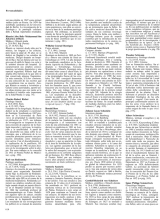 Personalidades



ner una cátedra en 1847 como primer        patológica Handbuch der pathologis-        Santorio construyó el pulsilogio e        impregnados por el mesmerismo y s
médico judío en Prusia. En 1859 fue        chen Anatomie (3 tomos, 1842-1846).        hizo posible una medición exacta de       psicología, lo mismo que por la ü
nombrado catedrático en la Universi-       Debido a la división según puntos de       la temperatura corporal desarrollan-      vestigación romántica de la natural
dad de Berlín. La investigación de la      vista anatómicos, esta obra se convir-     do un termómetro para la fiebre. En       za. En sus publicaciones se manifes
fisiología y la patología celulares        tió en la base de la moderna patología     De siálica medicina describió los re-     como romántico religioso, que rec
debe a Remak importantes resultados.       especial. Sin embargo, su posterior        sultados de sus extensas investiga-       rre a tradiciones mágicas y oculta
                                           intento de llevar la patología general     ciones. Hasta la fecha, este médico y     Sus Ansichten von der Nachtseite d
Rhazés (Abu Bakr Muhammad ibn              a una forma de patología humoral, ca-      fisiólogo italiano goza de respeto        Naturwissenschaften (1808) alcanz
Zakariya al-Razi)                          recía de bases científicas que lo sus-     científico por la introducción de mé-     ron gran popularidad como resumí
Médico y filósofo árabe                    tentaran (-»pág. 281).                     todos cuantitativos en la ciencia ex-     programático de la investigación i
n. 28.8.865, Raj (Persia)                                                             perimental biológica (-» pág. 169).       la naturaleza en su época. La ob
m. 27.10.925, Raj                          Wilhelm Conrad Roentgen                                                              Die Symbolik des Traumes (1814)
                                                                                      Ferdinand Sauerbruch                      reeditó varias veces y Sigmund Freí
Rhazés se interesó desde niño por la       Físico alemán                                                                        la juzgó positivamente ( » pág. 256
                                                                                                                                                        —
música, las lenguas y las ciencias,        n. 27.3.1845, Lennep                       Cirujano alemán
pero hasta la edad de 30 años no se        m. 10.2.1923, Munich                       n. 3.7.1875, Barmen (Wuppertal)
dedicó en Bagdad a los estudios de         Roentgen se doctoró en 1869 en Zuri-       m. 2.7.1951, Berlín                       Theodor Schwann
medicina. Dirigió después un hospi-        ch y obtuvo una cátedra de física en       Ferdinand Sauerbruch estudió medi-        Anatomista y fisiólogo alemán
tal en Raj y fue tan famoso por sus lo-    Estrasburgo en 1874. Un año después        cina en Marburgo, Jena y Leipzig,         n. 7.12.1810, Neuss
gros que el califa le llamó a su corte y   fue nombrado catedrático en la Aca-        donde se doctoró en 1902. Durante el      m. 14.1.1882, Colonia
le nombró director del hospital. Le        demia Agrícola de Hohenheim y fue          posterior período como ayudante en        Tras su formación médica, fue a>
caracterizaron sus amplios conoci-         después a Estrasburgo, Giessen,            Breslau, desarrolló una cámara de         dante en el Museo de Anatomía
mientos, un talento diagnóstico y una      Wurzburgo y Munich. Roentgen estu-         baja presión con la que pudo realizar     Berlín. Durante este tiempo, Schwa
especial seguridad. Rhazés legó una        dió entre otras cosas el efecto Kerr, la   por primera vez operaciones a tórax       redactó su trabajo sobre la pepsi
amplia obra literaria de la que sólo se    absorción de calor del vapor de agua       abierto. Tres años después de conse-      como enzima más importante c
han conservado algunos fragmentos.         y las propiedades físicas de los cris-     guir una cátedra, en 1908 fue nom-        jugo gástrico. Ganó después una (
La más conocida, el Liber continens,       tales. En 1885 consiguió demostrar         brado profesor titular en Marburgo.       tedra en la Universidad de Lovaii
es una colección de sus escritos que       el efecto electromagnético de la pola-     En 1911 obtuvo una cátedra en Zuri-       En 1848 obtuvo una cátedra de fis
se recopilaron tras su muerte. Aun-        rización dieléctrica. En 1895 descu-       ch, después en Munich y en 1927 fue       logia y anatomía comparada en Lie
que Rhazés se remite a Aristóteles y       brió los llamados rayos X, que cons-       llamado a la Charité berlinesa.           Ya en el año 1838 el botánico Jak
Galeno como autoridades, aportó tan-       tituyeron una revolución para la me-       Sauerbruch fue el cirujano alemán         Schleiden había demostrado que
tas ideas propias que con razón se le      dicina. Por este trabajo obtuvo en         más importante de la primera mitad        célula debe considerarse la unid
considera el médico más importante          1901 el primer Premio Nobel de Físi-      del siglo XX. Además de la cirugía        elemental de las plantas. Pero 1
de la Edad Media (-» pág. 74).             ca. Los resultados de su descubri-         torácica, desarrolló prótesis móviles     Schwann el primero en descubrir
                                           miento los publicó en 1896 en su fa-       para el brazo y la intervención plásti-   identidad fisiológica de las célu
Charles Robert Richet                      moso artículo titulado Ueber eine          ca que lleva su nombre en las ampu-       animal y vegetal. Esta teoría de
Fisiólogo francés                          neue Art von Strahlen (Sobre un nue-       taciones de fémur. Se ocupó también       principio conformador unitario de
n. 26.8.1850, París                        vo tipo de rayos) {—* pág. 334).           de medidas dietéticas para los tuber-     dos los seres vivos deshizo la ic
m. 4.12.1935, París                                                                   culosos (-* pág. 419).                    imperante de la llamada fuerza vi
Fundador de la alergología, Richet se      Ronald Ross                                                                          como origen de todo lo que vive i
dedicó ya de estudiante a cuestiones       Bacteriólogo británico                     Johann Lucas Schonlein                    pág. 275).
de fisiología. Nombrado en 1887 pro-       n. 13.5.1857, Almora (India)               Internista alemán
fesor en la Universidad de París           m. 16.9.1932, Putney (Londres)             n. 30.11.1793, Bamberg                    Albert Schweitzer
-tuvo en propiedad la cátedra hasta        Ronald Ross sentó con sus estudios         m. 23.1.1864, Bamberg                     Médico, teólogo evangélico y or¡
su jubilación en 1927- sus trabajos        de la malaria los fundamentos de la        Schonlein era hijo de un cordelero y      nista alemán
de investigación se ocuparon de ma-        investigación y el tratamiento con         en 1811 se trasladó a Landshut para       n. 14.1.1875, Kaysersberg (Colma
nera creciente de aspectos de la fisio-    éxito de esta enfermedad. En 1881 se       estudiar ciencias naturales en su uni-    m. 4.9.1965, Lambaréné (Gabón)
logía muscular y nerviosa, la respira-     doctoró en medicina en 1881 en Lon-        versidad. Después decidió estudiar        Antes de que Schweitzer se decidí
ción y la sensibilidad. A partir de        dres. En 1894 consiguió descubrir el       medicina y se fue a Wurzburgo, don-       en 1905 a estudiar medicina y ejer
ello desarrolló sus ideas sobre la se-     ciclo vital de varias especies de mos-     de se doctoró en 1816 y consiguió un      como médico misionero en África
roterapia, que a diferencia de la va-      quitos. Con ello demostró que la ma-       año después una cátedra. Bajo su di-      ocupó de cuestiones teológico-filo
cunación protectora permite una pro-       laria se transmite a través de la pica-    rección, el Juliushospital de Wurz-       ficas y musicales. Bajo la influen
tección inmediata como inmuniza-           dura de las hembras del mosquito           burgo consiguió reconocimiento en         de Schopenhauer y Nietzsche de
ción activa. Con el descubrimiento y       Anopheles y que su aparición va liga-      toda Alemania, sobre todo por su en-      rrolló más tarde sus propios fun
la explicación de la anafilaxis, Ri-       da al área de distribución de la espe-     señanza clínica junto a la cama del       mentos éticos y morales, que eleva
chet consiguió en 1902 un paso deci-       cie. Los agentes causantes de la ma-       enfermo. Schonlein se opuso a la di-      la categoría de principio general
sivo en la investigación sobre la aler-    laria son plasmodios que, a través de      rección filosófica imperante en su        la acción humana el mantenimie
gia. Por estos trabajos se le concedió     la saliva del mosquito, con su picadu-     tiempo en la medicina y fundó la lla-     de la vida. En 1913 fundó en Lam
en 1913 el Premio Nobel de Medici-         ra, penetran en la corriente sanguínea     mada escuela histórica, en la que se      réné el mundialmente famoso hos
na (-»pág. 350).                           del ser humano. En 1902 Ross obtuvo        aplicaron métodos de exploración fí-      tal de la selva, que se financió i
                                           el Premio Nobel por sus trabajos;          sicos y químicos tales como la aus-       diante conferencias, conciertos de
Karl von Rokitansky                        nueve años después recibió en reco-        cultación, la percusión, el microsco-     gano, trabajos escritos y donacioi
Patólogo austríaco                         nocimiento un título nobiliario.           pio, etc. Hacia 1830 utilizó el térmi-    Deportado en 1917 en Europa, pl
n. 19.2.1804, Kóniggratz (Bohemia)                                                    no global de tuberculosis. En 1833        regresar en 1924 definitivament
m. 23.7.1878, Viena                        Santorio Santorio                          perdió su puesto por razones políti-      Gabón. La actividad de Schweil
Gracias a la creación de una patología     Médico y fisiólogo italiano                cas y, tras una estancia de varios años   quedó reconocida entre otras ce
central pero organizada funcional-         n. 29.3.1561, Cap d'Istria (Croacia)       en Zurich, regresó en 1840 a Berlín,      con la concesión del Premio Goe
mente bajo la dirección de Rokitans-       m. 22.2.1636, Venecia                      donde fue nombrado médico personal        el Premio de la Paz de los Libre
ky, Viena volvió a convertirse a me-       Los inicios de la yatrofísica se re-       del rey de Prusia.                        Alemanes y el Premio Nobel de
diados del siglo XIX en el centro de la    montan a Santorio Santorio, discípu-                                                 Paz en 1952 (-• pág. 383).
medicina hospitalaria. Rokitansky co-      lo de Galileo. Tras sus estudios y una     Gotthilf Heinrich von Schubert
menzó sus amplios estudios de pato-        estancia de 14 años en el extranjero,      Médico, científico y filósofo alemán      Ignaz Philipp Semmelweis
logía cuando ocupó un puesto directi-      fue nombrado en 1611 profesor de           n. 26.4.1780, Hohenstein                  Ginecólogo húngaro
vo en el Hospital General de Viena.        medicina teórica en la Universidad         m. 1.7.1860, Laufzorn (Munich)            n. 1.7.1818, Ofen (Budapest)
En 1844 fue nombrado profesor de           de Padua. Renunció a este cargo en         Al finalizar sus estudios en Leipzig y    m. 13.8.1865, Dobling (Viena)
anatomopatología en Viena. Redefi-         1624 para continuar en Venecia con         Jena, ejerció como médico en distin-      Durante su estancia en la clínica
nió algunos tipos de cáncer, estudió       sus ensayos. El objetivo de sus inves-     tos lugares y después como maestro.       necológica de Viena, consiguió
proliferaciones de tejidos y descubrió     tigaciones era medir, analizar y dilu-     En 1818 se hizo cargo de una cátedra      1847 explicar la transmisión de
la causa de la hipertrofia cerebral.       cidar los valores fisiológicos del or-     de historia natural en la Universidad     fiebre puerperal infantil y prop
Los resultados de sus investigaciones      ganismo humano mediante instru-            de Erlangen; en 1827 se trasladó a        medidas protectoras. Descubrió
los publicó en su manual de anatomía       mentos desarrollados para ello.            Munich. Sus intereses estaban muy         esta fiebre, salvo en unos pocos ce

614
 