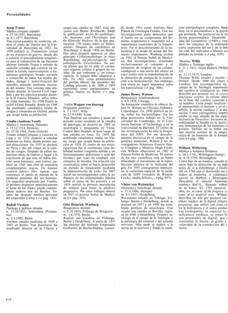 Personalidades



Josep Trueta                              ocupó una cátedra en 1847. Este año       do desde 1953 como Instituto Max         cina antropológica completa. Basái
Médico cirujano español                   -junto con Benno Reinhardt- fundó         Planck de Fisiología Celular. Con sus    dose en el psicoanálisis y la psicoli
n. 27.10.1897, Barcelona                  la publicación Archiv für pathologis-     investigaciones pudo demostrar que       gía profunda, fue portavoz'de la mi
m. 6.1.1977, Barcelona                    che Anatomie und Physiologie und          el hierro era un componente del fer-     dicina psicosomática. Desarrolló
Tras cursar estudios de medicina, ob-     für Klinische Medizin, de la que apa-     mento respiratorio y responder así a     idea del Gestaltkreis (1940) y cons
tuvo el título de Doctor por la Uni-      recieron 170 tomos hasta su falleci-      importantes cuestiones de la fotosín-    deró los síntomas de la enfermedí
versidad de Barcelona en 1922. En         miento. Después fue catedrático en        tesis. Por el descubrimiento de la na-   como expresión del ser y de la histi
1938 publicó el Tratamiento actual        Wurzburgo y desde 1856 en Berlín.         turaleza y el modo de actuar del fer-    ria vital del individuo e intentó cor
de las fracturas de guerra, donde dio     Dos años después apareció su obra         mento respiratorio, Warburg recibió      prender su sentido (—• pág. 459).
a conocer el procedimiento terapéuti-     principal Cellularpathologie in ihrer     en 1931 el Premio Nobel de Medici-
co para el tratamiento de las fracturas   Begründung auf physiologische und         na. Sus investigaciones, orientadas       Miomas Willis
abiertas (método Trueta ó método de       pathologische Gewebelehre. Su teo-        exclusivamente al consumo y el           Médico y fisiólogo inglés
                                          ría afirma que no es todo el cuerpo,      transporte de oxígeno de las células,    n. 21.1.1621, Great Bedwin (Wiltsh
curación cerrada) que consiste en so-     sino algunas células o grupos de cé-
meter la herida, sucesivamente, a tra-    lulas las que enferman y, en conse-       condujeron a una teoría del cáncer en    re)
tamiento quirúrgico, lavado, escisión     cuencia, la terapia debe adaptarse a      cuyo centro está la transformación de    m. 11.11.1675, Londres
o extracción de todos los tejidos da-     ello. En 1862, como parlamentario         la obtención de energía de la respira-   Thomas Willis estudió y enseñó <
ñados, drenaje e inmovilización del       del partido liberal, fue miembro del      ción a la fermentación. Sin embargo,     Oxford. Desde 1666 dio clases i
miembro afectado mediante enyesa-         Landtag prusiano y de 1880 a 1893         esta teoría no logró imponerse entre     Londres. Sus investigaciones en
do del mismo. Este sistema, muy em-       representó como parlamentario su          los especialistas (-» pág. 406).         campo de la fisiología experiment
pleado durante la Guerra Civil espa-      política liberal en Berlín (-• pág.                                                del cerebro le condujeron en 1664
ñola y por los ejércitos aliados duran-   289).                                     James Dewey Watson                       describir por primera vez el circuí,
te la II Guerra Mundial, salvó miles                                                Bioquímico estadounidense                arteriosus cerebri, la corona arteri
de vidas humanas. En 1939 Trueta se                                                 n. 6.4.1928, Chicago                     en la base del cerebro conocida p
exilió a Gran Bretaña, donde en 1948      .1 nlins Wagner von Jauregg               Su formación científica la obtuvo Ja-    su nombre. Creía poder localizar i
fue nombrado catedrático titular de       Psiquiatra austríaco                      mes D. Watson en Chicago, Indiana y      el mesencéfalo el instinto y en el c
cirugía y ortopedia en Oxford, puesto     n. 7.3.1857, Wels                         Copenhague. En 1950 publicó su te-       rebelo, la acción cardíaca y la resr.
                                          m. 27.9.1940, Viena                       sis sobre los bacteriófagos. En los      ración. Como yatroquímico empírii
que ocupó hasta su jubilación.                                                                                               estaba ya muy alejado de las espec
                                          Tras finalizar sus estudios y pasar un    años posteriores trabajó en la Uni-      laciones de Paracelso. Su teoría de
Vesalio (Andreas Vesal)                   período como ayudante en la cátedra       versidad de Cambridge, en el Cali-       enfermedad se basaba en la teoría i
Médico y anatomista flamenco              de patología, se doctoró en 1885 en       fornia Institute of Technology y en la   una fermentación de los humores ce
n. 31.12.1514, Bruselas                   neurología y psiquiatría en Viena.        Universidad de Harvard. El centro de     porales. Definió así la fiebre con
m. 15.10.1564, Zante (Grecia)             Cuatro años después se hizo cargo de      sus investigaciones ha sido la bioquí-   una mezcla errónea de la sangre
Vesalio estudió lenguas y ciencias en     una cátedra en Graz. En 1893 fue          mica del ADN. Por sus descubri-          causa de un trastorno de la ferment
Lieja y en 1533 empezó a estudiar         nombrado catedrático titular en Vie-      mientos decisivos en el campo de la      ción (-• pág. 190).
medicina en París, donde pronto rea-      na, cargo que ocupó hasta su jubila-      genética molecular, Watson y los in-
lizó disecciones. En 1537 se doctoró      ción en 1928. El centro de sus inves-     vestigadores británicos Francis Hen-
en Pavía y dio allí clases en la cáte-    tigaciones fue el cretinismo (una de-     ry Compton y Maurice Hugh Frede-         William Withering
dra de cirugía. Después de editar nu-     bilidad mental congénita debida a un      rick Wilkins obtuvieron en 1962 el       Médico y botánico británico
merosas obras de Galeno y llegar a la     funcionamiento defectuoso o nulo del      Premio Nobel de Medicina. El mérito      n. 28.3.1741, Welíington (Salop)
conclusión de que éste no había des-      tiroides) que trató de combatir con       de los tres científicos está en haber    m. 6.10.1799, Birmingham
crito seres humanos, sino simios, pu-     extractos de tiroides. En relación con    dilucidado el mecanismo de la repro-     Como hijo de un médico, estudió p:
blicó en 1543 una obra de anatomía        susestudios sobre el bocio desarrolló     ducción idéntica de la molécula del      mero bajo la dirección de su padi
completamente nueva, De humani            un método de tratamiento mediante         gen. En 1953 consiguieron represen-      antes de ir a Edimburgo y finaliz
corporis fabrica fibri septem, que        la administración de yodo. En 1887        tar la estructura espacial de la molé-   allí en 1766 con el doctorado sus e
constituye el punto de partida de la      inició las investigaciones sobre la in-   cula de ADN («modelo de Watson-          tudios de medicina. A continuacii
moderna anatomía del ser humano.          fluencia de las enfermedades febriles     Crick», «doble hélice»; —• pág. 497).    ejerció en Stafford y Birminghai
Un esqueleto preparado por Vesalio,       sobre el curso de las psicosis y en                                                Descubrió el mineral bipiramic
el primero dispuesto anatómicamente        1819 realizó la primera inoculación      Viktor von Weizsácker                    rómbico BaCO,, llamado witheri
al norte de los Alpes, puede contem-      de malaria para tratar la parálisis       Internista y neurólogo alemán            en su honor. En 1785 apareció
plarse todavía hoy en Basilea. Ve-        progresiva. Por estos trabajos obtuvo     n. 21.4.1886, Stuttgart                  obra An account of the foxglove a,
salio fue después médico personal         en 1927 el premio Nobel de Medici-        m. 9.1.1957, Heidelberg                  some of its medical uses. Witheri;
del emperador Carlos I (-» pág. 145).     na (-• pág. 393).                         Weizsácker estudió en Tubinga, Fri-      describía en ella por primera vez
                                                                                    burgo, Berlín y Heidelberg, donde se     efecto médico de la digital (Dígita
Rudolf Virchow                            Otto Heinrich Warburg                     doctoró en 1917 y en 1930 fue nom-       purpurea), que utilizó con éxito co
Patólogo y político alemán                Bioquímico alemán                         brado profesor de neurología. Tras       tra la hidropesía y el asma cardíac
n. 13.10.1821, Schivelbein (Pomera-       n. 8.10.1883, Friburgo de Brisgovia       ocupar una cátedra en Breslau, regre-    Las cardiopatías, en especial la i
nia)                                      m. 1.8.1970, Berlín                       só en 1946 a Heidelberg. Primero in-     suficiencia cardíaca, se tratan hi
m. 5.9.1902, Berlín                       Realizó sus estudios en Friburgo,         vestigó en el campo de la fisiología y   con preparados de digital, que i
Virchow estudió medicina de 1839 a        Berlín y Heidelberg. A partir de 1931     la patología del corazón y del sistema   crementan la fuerza, el grado y
1843 en Berlín. Tras doctorarse fue       fue director del Instituto Emperador      nervioso. Más tarde se dedicó a la       velocidad de la contracción del c
nombrado director en la Charité y         Guillermo de Berlín-Dahlen, conoci-       teoría de la neurosis y fundó la medi-   razón.




616
 