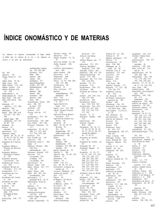 ÍNDICE ONOMÁSTICO Y DE MATERIAS

                                                                Adriano, monje 69                Heinrich 335                    Alfonso VI 8 1 , 102                 amígdalas 338, 523
Los números en negritas corresponden al lugar donde
                                                                aductores 279                 Alberto I de Mona-                 Alfonso X 87                         Ammán, Johann Kon-
se habla más en extenso de la voz, y los números en             Adudi, hospital 75, 76,                                                                                  rad          198
                                                                                                 co 350                          álgebra quirúrgica 231
cursiva a los pies de ilustraciones.                               97                         Alberto Magno, san 77,             a l h o l v a 72                     amniocentesis 528, 577
                                                                Aecio de Amida 6 1 , 66          156                             a l i m e n t a c i ó n 15           Amón 19
                                                                Aedes Aegypti 246,            albinismo 372, 579                 alma 198, 309                           sacerdote 30
                                                                   370                        Albinus, Bernhard                  Almanaque de la                      amoniaco 188, 264
                                    acetilsalicílico (Aspiri-   aerobios, microorganis-          Siegfried 216, 220                   salud 82, 84                    amor, elixir de 114
                                    na) 339, 348, 589              mos 300                    Albright, Fuller 467               Almeida, Luis d'               151      mal de 79
AA 445                             ascórbico 419                afasia motora 386             albúmina 298, 522, 597             almendras 125, 194                   amputaciones 6 9 , 78,
abaceros 174                       biliar 280                   afecciones 219                Alburg-Straubling 18               alocórtex              411              164, 208, 209
Abano, Pietro d' 123,               butírico 300                Afganistán          206       álcalis 219, 269                   alogenia 397                         Amsterdam            166, 169,
    125                             ciánico 264                 aforismos 218                 alcaloides 80, 175, 254,           alopatía 259                             171, 174, 180, 191,
Abbas, Haly 79, 82                  clorhídrico 271             África 12, 95, 108, 206,         269, 3 2 8 , 4 9 9              Alpes 212                                192, 198, 2 0 3 , 2 0 5
Abbe, Ernst 430                     desoxirribonucleico            246, 535, 600              alcanfor 74, 273                         de Aosta 596                   amuletos 2 3 , 25, 29, 33,
Abbe, Robert 335, 358              (ADN) 497, 597               afrodisíacos 69               alcaptona 372                      Alpinus, Prosper 177                    48, 5 1 , 5 9 , 158, 270
Abbott, Gilbert 276                dietilbarbitúrico 349        Afrodita 33                   alcaptonuria 349, 372              alquimia 77, 122, 138,               Ana, reina 100
Abbott, Wallace Cal-                fólico 414                  aftas ulcerosas 571           Alcithous 140                            170, 185, 375                  anabolizantes 588
   vin 3 2 8                       hipúrico 280                 agentes                       Alcmeón de Crotona 36,             Alsheimer, Georg                     anaerobios, microorganis-
Abderrahmán I 81                    láctico 300                    inmunodepresor 576            41                                    W. 5 3 8                          mos 300
Abderrahmán III 7 8 , 8 1           nicotínico 386                 patógenos 107              alcohol 228, 365, 418,             Alt, Konrad 374                      anafilaxis 349, 350,
Abel, Hans 438, 441                 pirúvico 440                AGF 545                          566, 572, 583                   Alt-Brünn, monasterio                   351, 375
Abel, John Jacob 382,               úrico 280                   aglutinógenos M y             alcohólicos 566                         agustino de 298                    alimentaria 350
   468                         Ackerknecht, Erwin 202              N 415                      Alcohólicos Anóni-                 Altdorf 208                          analgésicos 558, 566
Abelardo 87                    acné 566, 567                    Agnes-Karll-Ver-                 mos 442, 445, 582                                                    análisis de sangre 357
                                                                                                                                 Altenburg 196, 197
                                   de cloro 559                    band 355                   alcoholismo 246, 279,                                                   anamnesis 70, 228
    ogénesis 173, 300                                                                                                            Altenstein, Karl Freiherr
                               ACNUR 529                        Agote, Luis 387, 400             299, 3 4 1 , 417, 434,                                               Anastasio, papiro 32
ablación 584                                                                                                                          von Stein zum 266
                                                                Agoty, Jacques Gautier           439, 514, 536, 539,                                                  anastomosis 354
abluciones 32, 69              acónito 218                                                                                       Alto Egipto 1 8 , 2 0 , 2 2 ,
                                                                                                 572, 582                                                             A n a t o l i a , 65
aborto 308, 309, 410,          Acosta, José de 157,                d'     220                                                         27, 43                          anatomía* 18, 87, 9 1 ,
  4 1 2 , 4 2 7 , 553, 593,        239                          Agrícola (Georg Bauer),       Alcuino 7 1 , 73                   Alü, demonio 26                         105, 128, 1 3 1 , 178,
   598                         acromegalia 4 7 9 , 561             Georgius 137               Alderotti, Taddeo 100,             alucinaciones              161          196, 202, 2 0 3 , 2 1 2 ,
   aspecto legal 308           ACTH 4 1 5                       Agrícola de Chálon-sur-          125                             aluvión de médicos 579                  220, 2 2 1 , 224, 230,
   clandestino 427, 553        actinoterapia 336, 486              Saóne 68                   aldosterona 501                    alveolar 24                             2 3 1 , 232, 2 3 3 , 237,
   ley del 553                 acto reflejo 303, 304            Agripina 49                   Aldrich, Thomas                    alvéolos 568                            249, 250, 260, 266,
Abraham 30                     Actuario, Johannes 61,           agua 16, 28, 44, 59              Bell 346                        Alypin 359                              2 8 1 , 295, 302
absceso 19                          117                            de rosas 32                Alejandría 20, 36, 37,             Alzheimer, Alois                        comparada 267
   muscular 24                 acupuntura 36, 44, 45,              fría 263                      4 1 , 42, 4 3 , 4 8 , 50, 53,        de 476, 577                     anatomistas 9 1 , 220
abstinencia 572                    200, 2 1 1 , 2 4 3 , 492,       magnetizada 227               56, 57, 58, 6 1 , 66, 251            enfermedad de 542, 577,         anatomopatología 276,
Abulcasis, Abul-                   512, 554, 559, 564              poder curativo del 57         escuela de médicos                    594, 597
   Qasim 69, 76, 78, 79,       acústica 291                     aguardientes 101                 de 35, 36, 42                   Alian, Lindsay 594                      2 8 1 , 539
  8 1 , 82, 87, 89, 97, 102,   Ach, Grindl von 193              aguas                         Alejandro de Afrodi-               Allbright, Fuller 429                anatripsología 251
   104, 123, 147, 210          achicoria 194                       fecales 235                   sio 76                          Alien, Willard M. 443                Anaxágoras, filósofo 36
Academia de Ciencias           Achúcarro Lund, L. 364              freáticas 299              Alejandro de Tralles 6 1 ,         Allgower, Martin 510,                Anaxímenes de Mile-
  226                          A d á n 47                          hipodérmicas 572              69                                    530                               to 30
Academia Médico-               Addison, Thomas 286,                residuales 235, 299, 581   Alejandro IV 87                    Allison, V. D. 421                   Anaya, A. 539
   Práctica de Barcelo-            290,349                         termales 191               Alejandro Magno 3 1 ,              Amalfi 82, 141                       Anazarba 53
  na 245                           enfermedad de 332            águila, plumas de 30             36,42                           amalgama 69, 264,                    ancianos 2 3 6
Academia Médico-               Adenauer, Konrad 493             Aguilar, F. 368               Alemania 12, 50, 57,                    576                             A n d a l u c í a 81
  Quirúrgica Españo-           a d i c c i ó n 572              Agustín, san 70, 86, 130         82, 97, 107, 112, 128,          a m a p o l a 73                     Andernach, Johannes
   la 359                          a la heroína 532             Ahhazu 25'                       144, 155, 168, 177,                  jarabe de 80                       Guenther von 146,
Academia Naturae                    al trabajo 572              ahumados 16                      188, 202, 206, 207,                                                     264
                                                                                                                                 Amasya, hospital de 97,
  Curiosorum 183                    a la morfina 303            A h w a z 76                     208, 2 2 1 , 228, 242,                                               Andes 111, 175
                                                                                                                                       104
Académie des Scien-            adivinación 33                   AIDS 570, 571                    248, 2 5 5 , 2 6 5 , 271,                                            Andral y Chomel,
                                                                                                                                 ámbar asturiano 219
  ces 269                      Adkins, Janet 594                aire 30, 50, 59, 239             2 7 3 , 279, 285, 287,          Amberes 142                            Gabriel 2 7 1 , 276
Académie Royale de             Adler, Alfred 3 4 1 , 377,       Aiterhofen, cerámica de          296, 297, 299, 316,                                                  Andrea, Johann Valen-
                                                                                                                                 ambliopatía 579
  Chirurgie 212, 215               379, 385                        bandas de 11                  317, 318, 319, 337,                                                    tín 170
                                                                                                                                 ambliopía 577
Acampichtli 11 1               Adler, Osear 408                 Aivasov, Mahmud 505              366, 3 8 1 , 4 8 3 , 540                                             Andreae, Tobias 162
                                                                                                                                 Ambrosio de Milán,
Accademia dei Lin-             ADN 497, 505, 543                ajedrea de jardín 72          Alembert, Jean Le Rond                   san 46, 70                     Andreasen, G. F. 548
  cei       183                    recombinante 561             ajos 5 7 3                       d'    222                       ambulancia 242                       Andrés 11 de Hungría 97
Accademia del Cimen-           adormidera 27                    A k e s o 38                  alérgenos 3 5 1 , 563                   móvil 242                       Andrews, L. F. 548
  to 183                           pericarpio de la 24, 27      al-Magusi, Ali ibn al-        alergia 350, 3 5 1 , 562,                                               andrógenos 467
                                                                                                                                 ambulatorio 547, 593
accidentes de tráfi-           Adormidera, diosa de                Abbas 76                      563, 573, 581                                                        Andrómaca de Epiro 52
                                                                                                                                 amenorrea 152
  co 544, 566                       la 27                       al-Mansur, califa 71             a los detergentes 581                                                Andrómaco 46, 49, 75,
                                                                                                                                 América 111, 140, 228
acederas 194                                                    Al-Tasrif 78                  alergologia 350                                                           101
                               adornos 12                                                                                              Central 12, 111
aceite 16                      adrenalina 346, 356,             Alarcón, Juan 580             Alesia 46, 50                            del Norte 12, 14                 triaca de 49
  de colza desnaturali-            378, 489                     Alaska         111            Alexander, F. Mat-                      del Sur 12, 14                  androsterona 443
  zado 570                     adrenocorticotropina             albahaca          113            thias 432, 433                        Latina 259                     Andry, Nicholas 203,
  de hígado de baca-               ( A C T H ) 479              albaricoque 561               Alexander, Franz 489                    precolombina 32                   204, 207, 210, 216,
  lao 455                      Adrián, Edgar Douglas            Albee, Fred                   alexifármacos       112            American Temperance                    217
acetilcolina 436, 577              304, 361                        H o u d l e t t 388        Alfaques, Los 564                       S o c i e t y 279               anélidos 2 5 5
ácido                          Adriano, emperador 52            Albers-Schonberg,             Alfonso III 99                     a m i a n t o 581                    anemia 196, 290, 323


                                                                                                                                                                                               617
 