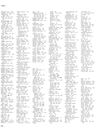 índice


 Hissarlik (Troya) 289          Hópital Beaujou 438,         h u e v o 182                            alemán 285                             adquirida (SIDA) 476,        iridectomía 315
 histamina 351, 405, 563           441                       Hufeland, Christoph                      Antiguo 16,17,18,20,                    570, 571                    iris        218,286,318,379
 histerectomía 129              Hópital des enfants              Wilhelm von 67, 117,                 27,28                                   congénita 593               irisología 319
    vaginal 282                    malades 251                   2 0 1 , 242, 2 4 3 , 248,            Bizantino 65, 66                   inmunodepresión            512   Irj        22
 histeria 56, 103, 270,         Hópital Saint-Louis de           249, 258, 264, 303                   carolingio 68                      inmunoglobulina 563              I r l a n d a 69
    292,307, 3 2 6 , 3 4 1 ,       París 269                 Huggins, Charles B. 456                  Medio 16, 20                       inmunología 285, 338,            irritabilidad 228
    343                         Hopkins, John 597            Hughes, John 555                         merovingio 66,68                       350, 3 5 1 , 515, 529,       Isa, Ali ibn 82
histeroepilepsias 412           Hoppe, Johannes 144          Huldschinsky, Kurt 397,                  Nuevo 1 7 , 1 8 , 2 0 , 2 4 ,          581                          Isaac 31
 histología 254, 255,           H o r a c i o 243                455                                  32                                 Innsbruck 312                    Isaac Israeli 76
    282, 2 8 3 , 288, 539       hormiga, sutura de 59        humanismo 137                            Otomano 137                        Inocencio VII 126                Isaac Iudaeus 76
    general 251                 hormigas rojas 59            Humboldt, Alexander                      Romano 26, 52, 53, 60,             Inocencio XII 186                Isaacs, Alick 507, 508
histopatología 362              hormonas 349, 5 0 1 ,            von 243, 596                         61, 65, 95                         inoculación 202                  Isabel de Turingia 94
Historia natural        53         503, 513, 550, 561        húmero 15                             implantación dental 568                   antivariólica 245            Isabel I de Inglate-
Hitler, Adolf 341, 408,            del crecimiento 429,      humo de tabaco 555                    implante coclear 579                  Inquisición 180, 2 3 9 ,               rra 164, 165
   434, 435, 437, 446,             479                       humor claro frío 40                   imposición de ma-                         309                          Isabel, landgrave de
   453, 456, 467, 472,              luteinizante (LH) 479    humoral, patología 54,                   nos 264                            insecticidas 581                       Turingia 97
   479, 483                         noretinodrel 514             55                                impotencia 2 8 3 , 567                insectos 189, 212, 2 1 3 ,       Ishaq ben Solomón al-
Hitzig, Eduard 40, 305,             sexuales 442             humores 34, 224                       impregnación 551                          233                                Israili 77
   444                              somatotrópica 479            extracción de 133                    del alma 232                       insomnio 313, 347                Isidoro de Sevilla,
HLA, sistema 509                hormonoterapia 3 2 3 ,           teoría de los 4 8 , 5 1 , 5 9 ,   imprenta      136                     inspiración 304                        san 67, 69, 70, 74,
Hobsinger, Georg 136               451                           78, 185, 197,221,292              Imran, Ishaq ibn 76                   instalaciones sanita-                  156
Hoche, Alfred 3 4 1 , 4 0 1 ,   Horn, Ernst 265              Humphry, John 276                     incapacidad laboral 598                   rias 18                      Isis 20, 29
   402                          Horney, Karen 489            Humulin 574                           incienso 18, 108                      Institoris, Heinrich 123,        Islam 69, 7 1 , 82
Hodgkin, Alan Lloyd             Horst, Wolfgang 494          Hunain ibn Ishaq 72, 75               incisión 14                                126                         islotes de Langer-
   491                          Hortulus      72, 73         Huneke, Ferdinand 492                 inclusas 309                          Instituto Barraquer en                 hans 404
Hoechst 359, 374, 590           Hortus deliciarum       85   Huneke, Walter 492                                                               Barcelona 488
                                                                                                      de París 308                                                        Ismael, rabino 52
Hoff Jacobus Henricus           Horus 29                     Hungría 206, 377                                                            Instituto Cajal 364
                                                                                                   incompatibilidad                                                       ismaelita 76
                                                             Hunter, John 210, 226,                                                      Instituto Central de
   van't     300                   hermanos 20                                                        Rhesus 460, 577                                                     iso-aglutininas 346
Hoffa, Albert 360, 366          Hospice de Bicétre. 241        230, 244, 262, 361                  inconsciente 257, 342                      Higiene y Suerotera-        isocórtex              411
Hoffman, Albert 468,            Hospice des Quinze-          Hunter, William 230,                  incubación 38                             pia 352                      isoniazida 474
   469, 483                        Vingts 94                   338, 374                            incubadora 274                        Instituto de Higiene de la       isonomía, doctrina 36
Hoffmann de Halle,              hospicio 236                 Huser, Johann 157                     íncubos 17                                 Universidad de              isótopo radiactivo 491
   Friedrich 163                Hospital de la Marina de     Hustin, Albert 387, 400               incunables        123                     Munich          299          isquemia 183
Hoffmann, E. T. A. 198,            C á d i z 231             Hutinel, Víctor 350,                  India 3 0 , 3 2 , 4 3 , 5 1 , 5 9 ,   Instituto Friedrich              Isra-ili, Ishaq ben
   256                          Hospital de la Salpé-          379                                    77, 95, 97, 206, 244,                   Wilhelm 289                       Salomón al- 76
Hoffmann, Erich 358,               triére     241            Hutten, Ulrich von 141                   259, 2 7 1 , 2 7 2 , 3 2 1 ,       Instituto Gallup 587             Israel 30, 31
   360                          Hospital de la Santa Cruz    Huxley, Aldous 433                       508, 522, 565                      Instituto Llórente 352           Issels, Josef 517
Hoffmann, Friedrich 181,           de Barcelona 115,         Hygieia 37, 38                        Indias Occidentales 247               Instituto Max-                   Istria 169
    198,201, 207,212,              414                       Hyman, Albert 509                     indigentes 236                            Planck 3 9 1 , 392           Itakura, Keiichi 561
   221, 224                     Hospital de Sant Pau de      Hysern, J. de 258                     indios 130                            Instituto Nacional de            Italia 13, 30, 32, 76, 85,
Hoffmann, Fritz 328,               Barcelona 580                                                      americanos 12                          C á n c e r 577                    87, 89, 114, 147, 155,
   359                          Hospital del Sagrado                                               Indo, río 23                          Instituto Pasteur de                   180, 188, 206, 2 7 2 ,
Hoffmann, Heinrich 276,            Corazón, 319                                                       cuenca del 23                           París 3 0 1 , 3 2 1 , 322         296, 368
   283                          Hospital del Valle Hebrón                                             valle del 59                       Instituto Patológico de          Itard, Jean Marc Gas-
Hoffmeister, Hans 594              de Barcelona 564          laso 38                               Indochina 108                             Berlín 2 8 8                       pard 368
Hofmann, Félix 339              Hospital Español de          Ibérica, Península 71                 Indonesia       522                   Instituto Paul Ehrlich 362       I u d a e u s , I s a a c 77
Hogarth, William 238               Viena       225           ibis 20                               Indostán 2 3 , 24, 29                 Instituto Robert                 Iversen, Poul 4 5 3 , 455
Hohberg, WolfHelmhard           Hospital General de          Ibn Rushd 87                          industria                                 K o c h 321
   von 197                         Viena 234, 236, 253,      Ibn-Sina 32                              de la seda 300                     Instituto Sigmund
Hohenheim, Teophrastus             276, 278, 2 8 1 , 286,    ictericia 48, 90, 100,                   farmacéutica 269                       Freud 514
   Bombastus 137, 163              303                             116, 155                        infarto 516, 5 5 5                    Instituto Weizmann 587
Holanda 180, 415                Hospital Militar de               aguda 246                           de miocardio 367, 380,             Instituto Ybys 352
Holbein el Joven,                  Madrid-Caraban-                del neonato 460                     514, 521, 540                      insuficiencia                    jabalí 3 3 , 156
   Hans 136                        chel 4 4 8                Ichikawa, Koichi 388                  infecciones       15, 57, 278,            cardíaca 365                 Jabir 76
Holfelder, Hans 454             Hóss, Rudolf 466             idea morbosa 180                         308                                    renal crónica 575            Jaboulay, Mathieu 490
Holmes, Harry Nicholls          Hótel-Dieu de París 87,      idealismo 249, 250                       de alto riesgo 483                 insulina 340, 404, 405,          Jackson, Charles T. 276
   449                              115, 120, 175, 178,      ideario yatroteológi-                    de las heridas 302                     406, 480, 497, 5 1 3 ,       Jackson, John Hughlings
Holmes, Oliver Wendell             282                            co 47                               focales 251                             5 6 1 , 574, 592                 40
   277, 278                     Houllier (Hollerius) 152     i d i o c i a 314                        hospitalarias 516                  insulinochoquetera-              J a c o b 31
holocausto 456, 479             Hounsfield, Godfrey          idiosincrasias 357                       riesgo de 31                           pia 450                      Jacobi, Maximilian 264
Holt, Luther Emmet 447             N. 548, 551               idiotipos 487                         infecciosas, enfermeda-               interferón 507, 508              Jacques Daviel 51
Hollé, Fritz 469                House, William 579           Idomeneo 33                              des 11                                 humano 568                   Jaffe, Max 290
hollín 229                      Houset, E. P. 506            Iglesia 180                           influenza 396                         interpretación de los            Jagemann, Ferdi-
Hollmann, I. 505                Houssay, Bernardo                 anglicana 287                    información genéti-                       sueños 342                        nand        243
homeopatía 2 4 3 , 249,            Alberto 428, 429,              católica 87,100, 132,               ca 4 9 7                           intestino 59, 91, 95,            Jahn, Ferdinand 249
   258, 259, 368, 422,             473                             156, 168, 170, 553              infusiones 48, 186, 209,                   182, 191, 201                Jahn, Friedrich Lud-
   570, 591                     Hoven, Waldemar 483               evangélica 271                      270                                    delgado 44                        wig 217
homeostasis 436                 Howell, William              ileítis regional 433                  infusorios 226, 233                       evacuación del 57            Jaiser, Adolph 385
Homero        16,30,33,38          Henry 390, 3 9 1 , 447    litada 30, 3 3 , 38                   ingeniería genética 597                   grueso 44                    James, William 441
Homo erectus       10, 12       Howry, Douglas Hamil-        ilion 512                             Inglaterra 69, 76, 82,                invaginación intesti-            Jan, Antoine Maitre 158
Homo erectus heidelber-            ton 510                   Ilustración 197, 2 0 1 ,                 100, 115, 165, 173,                    nal 230                      Jan, Wandelaer 220
   gensis      12               Hoyos, L. de 305                  202, 217, 222, 2 2 7 ,              180, 188, 193, 206,                investigación genéti-             Janker, Robert 482
Homo sapiens         12         Hua T ' o 57                      240, 249, 250, 309                  221                                    ca 5 9 7                      Jansen, Hans 193
Homo sapiens neander-           Huang Ho, río 24             Illich, Iván 555, 556                 Ingrassia, Giovanni                   invocaciones 24                   Jansen, Zacharias 193
   thalensis      10            Huang-ti nei-ching 36,       imagen                                   Filippo 146                        inyecciones 188                  Japón 12, 65, 66, 100,
homqsexuales 434, 600              44, 45                         endoscópica 506                  ingravidez 543, 546                       de colorantes 237                 112, 151, 1 9 8 , 2 0 0 ,
homosexualidad 3 8 3 ,          Huari 111                         tomográfica (TEP) 577            Ingyo-Tenno 65                             intravenosas 179,188             233,333,346,565
   385, 566, 567                Huber, Kurt 467              imaginación 759                       inhabilitación obliga-                    subcutáneas 274              j a q u e c a 554
Honan, provincia china          Huchard, Henri 378           imán 59, 167, 171, 184,                  da 4 8 0                           inyectables de células           jarabes 48, 76
   de 24                        huella digital genéti-            226, 292, 307                    injerto    157                            frescas conserva-                 de rosas 185
Hong Kong 332                      ca 582, 583                    acústico 224                        de piel 577                            das 587                      jardín de infancia 271
hongos 15, 586                  Huertas, F. 345                   de acero artificial 221,         inmortalidad                          i p e c a c u a n a 269           Jarvik, Robert K. 574
honorarios 24                   huerto de plantas                 224                                                                    Iphofen, August Ernst 258        J a r v i k - 7 574
                                                                                                      con jugos vegetales 77
   médicos 238                    medicinales 72, 112        Imhotep, arquitecto                      hierba de la 45                    iproveratril 539                 J a s ó n 41
Hood, George J. 526             Huesca 182                        supremo      18,20,46            inmunización 244, 333                 ira 108, 214                     jaspe          142
Hooke, Robert 186, 193          huesos 10, 15, 313           Immich, Herbert 530                   inmunodeficiencia            570,     Irak 87                          Jaspers, Karl 382, 392,
Hopfner, E. 353, 354              fracturas de 12,18,274     Imperio                                                                     Irán 23                               393
                                                                                                      586


626
 