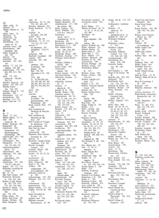 índice


                           rapé 48                       Regius, Henricus 162        Revolución neolítica 10         Rodas, isla de 115, 137,     Royal Free and Cáncer
                           raquitismo 10, 15, 182,       Regula Benedicti 66         revolución sexual 453,             141                         Hospital 264
Q                             276, 397, 443, 455         rehabilitación 217, 398        537                          Rodemacher, Gottfried        Royal Naval Hospi-
Qahir, califa 76          Rascher, Sigmund 465               del corazón 549         Reyes Magos 115                    492                         tal 219
Qalanisi 87               Rasid, Harun-ar- 72, 75,       Rehn, Ludwig 332            Rhazés de Persia 69, 72,        Rodesia 10                   Royal Society 183, 186
Qalaun, Mansur al- 75,        121                        Reich, Wilhelm 341,            74, 76, 11, 79, 87, 89,         cráneo de 10                 189, 192, 193, 229,
   100                    raspado 14                        410,453, 506,537            102, 404                     rodilla 11                     230
Qasim, Abul- 76                                          Reichenau                   Rheingau 94
Qayeawan 76                   de matriz 276, 282                                                                        articulación de la 11     Rozier, Jean Francois
                          RAST 563                           isla de 66,71           Rhesus                          Rodolfo II 164, 177            Pilátre de 239
quadrivium 85
quarango 199              ratas 29, 106, 561                monasterio de 72, 73        factor sanguíneo 456,        Rodríguez Delgado,           RU 486 590
Quedlinburg 222           Ratisbona 71, 91, 112,         Reichstag 281                  458                             J. 548                    Ruán 47
                               114, 216, 221, 222        Reichstein, Tadeusz 434        sistema 346                  Rodríguez Lafora,            rubéola 501
  anales de 82            ratones 17                     Reifenstein, E. C. 467      Rhyne, Wilhelm ten 200             C. 343                      en el embarazo 463
queratitis vírica 508                                    Reil, Johann Chris-         Ribas, Mariano 231              Roederer, Johann             Rubin, Isador Clin-
queratoplastia 488            de laboratorio 575
                              transgénico 574,575,          tian 249, 260, 402       Ribeira Branca 58                  Georg 221                   ton 401
  penetrante 486              589                        Reims 82, 85, 87            Ribera Sans, J. 319             Roentgen, Wilhelm            Rubio Galí, Federi-
Quick, Armánd Ja-         raubasina 499                  Reinhardt, Benno 289        Ribot Mas, J. 271                  Conrad 332, 334,            co 282
  mes 447                  Raufwolf, Leonhard 169        Reinhold, Annelies 472      Ricci, Matteo 157                                            Rubner, Max 349, 385,
quimera 156                                                                                                             335, 340, 347, 366
                          raupina 499                    Reiniger, Erwin Moritz      Rickert, Heinrich 306           roentgenología 335             407
quimiatras 185            rauwolfia 497, 499                                         Ricketts, R. M. 548
quimiatria 163, 164,                                        389                                                      Roeschlaub, An-              ruda 72
                          rayos                          Reiniger, Gebbert y         rickettsiosis 390                  dreas 228, 249            Rudbeck, Olof 182
  185                         catódicos 334                 Schall 389               Ricord, Philippe 361            Roesslin, Eucha-             Rüdin, Ernst 416
química 77, 162, 250                                     Reino Unido 345             Richard, Georg 326                 rius 90, 129,             Rudolphi, Karl As-
                              de protones 358                                        Richardson, Robert
  orgánica 229, 280           gamma 521                  reinserción                                                    134                          mund 266, 267
quimioterapia 179, 375,       láser 584, 595                                             B. 533                      Rof Carballo, J. 548         Ruehl, Johann Georg
  486, 499, 521, 524,                                       laboral 542
                              ultravioleta o UV 358,     Reisch, Gregor 129, 130     Richarz, Franz 294              Roger II de Sicilia 88,        von 274
  586                         415                        rejuvenecimiento 143        Richet, Charles 349,               96                        Rufo de Éfeso 52, 76
quina 175, 199                                           relaciones sexuales 31,                                     Roholm, Kaj 453, 455         Ruhawi, Ishaq ibn Ali ar-
                              UVA 586                                                    350,351
  corteza de 196,207,         X 18,284,304,334,              168, 589                Richter, Adolph Leo-            Rohypnol 592                      72
  258, 259                    347, 358, 366, 367, 385,   relajación, técnicas            pold 271                    Rokitansky, Karl             Ruiz de Luzuriaga, J.
Quincke, Heinrich 332                                                                Richter, J. H. 267                 von 276, 278, 281           M. 245
quinina 185, 269, 473         394, 401, 403, 412, 415,      de 57
Quinlan, Karen               460, 513, 514, 550, 551,    religión 17                 Ridlley, Nicholas Harold        Rolando de Parma 88          Rumania 553
                              568                           guerras de 141               Lloyd 495                   Rolfinck, Werner 179         Rümelin, Johannes 164
  Ann 556, 582            razas 226                      Remak, R. R. 328            Ridwan, Ibn 82                  Rolin, Nicholas 115,           210
Quinton, Wayne E. 515     Razi 74                        Remak, Robert 290           Rieger, Johann Chris-              120                       rúnicos, hechizos 51
quirófano 284             reacción                       remedios caseros 22                                         Roller, Christian            Rupertsberg, monasterio
quiromancia 110, 117                                                                     toph 205
quiropráctica 492            cutánea 245                 Renacimiento 48, 54,        riego                              Friedrich Wil-              benedictino del 87,
quirurgos 211, 221           de rechazo 576                 55, 72, 108, 116, 121,       arterial 190                   helm 265, 271               92
Qurra, Tabit ibn 72          psicotomimética 483             124, 128, 129, 137,         sanguíneo 190               Rollier, Auguste 353,        Rusch, Benjamín 242,
                             Wassermann 360                  142, 147, 156, 159,     Rig-Veda 24                        354                         246,251
                          Read, Grantly Dick 397,            160, 197,528            Riggs, Arthur D. 561            Rollo, John 404              Rusia 61, 264, 272,
                             400                         Renán, Ernest 301           Rijeka 123                      Roma 26, 30, 34, 35,           286, 323, 376, 377,
                          Real Academia de               Renania 115, 264, 272       Rikli, Arnold 263                  36, 43, 48, 50, 53, 57,     451, 480
R                             Medicina de Barcelo-       renina 378                  Rin 165, 206, 242                  58, 60, 61, 82, 127,      Ruska, Ernst 430,451
Ra 21                        na 332                      reno 12                     Rincón, Fernando                   151, 182, 183, 184,       Russel, Frederick
rábano 73, 219            Real Academia de               repertorios 258                 del 65                         186, 191, 195, 239,         Fuller 372
Rábano Mauro 72, 73          Medicina de Ma-             reptiles 49                 Ringseis, Johann                  319, 400                   Russell, Richard 248
rabia 300                    drid 245                    República Democrática           Nepomuk 249, 263            romanos 57                   Rutherford, Daniel 229
   accesos de 98          Real Colegio de Cirugía           Alemana 507, 524         rinoplastia 57, 59, 157         Romanticismo 67, 249,        Ruysch, Frederik 185,
Racher, Sigmund 464          de Barcelona 231            rescinamina 499             ríñones 26, 44, 45, 54,            250, 256, 257                190, 195, 203, 205,
Radegunda 68              real comadrona 198             reserpina 494, 497, 499         60, 90, 95, 117, 153,       romero 72                      208, 267
radiaciones 584           Real Sitio de Aran-            residencias 592                  186, 191, 205, 271,        ronquera 42, 73              Ruzicka, Leopold 443
   deergosterol 415          juez 245                       para minusválidos 366        283, 497, 500               Rooming-in 554               Rychardius, magis-
   electromagnéticas      reanimación 545                resonancia                      arenillas de los 84         Roosevelt, Franklin            ter 101
   (electrosmog) 598      Réaumur, Rene Antoine             magnética nuclear 574,       artificial 382, 468, 515,      Delano 502                Ryff, Walter Her-
radiactividad 491, 563       Ferchault de 237               582                          561,574                     Róphé, médico 30               mann 144, 148
radio 346, 358            Rebeca 31                      respiración 229, 304            trasplante de 490           Roque, san 107, 115,         Rynd, Francis 303
radiofármaco 582          Récamier, Joseph Claude           artificial 423, 425      Rio Hortega, P. del 364,           127,154                   Ryotaku, Maeno 226,
radiografías 15, 18,         Anthélme 276, 282              asistida 556                 396                         Rosa blanca 467                233
   334, 335, 403, 551     Recchi, Leonardo                  Kussmaul 294             Río, Martín del 157             rosacrucianos 170
radioinmunoanálisis          Antonio 171                 respirador Dinker 425       ritos 12, 30, 31                rosario 167
   (RÍA) 513              recetario oficial 148          Restauración 241                funerarios 12               rosas 72, 74
                                                                                                                     Rosenberg 206
radioisótopos 491
radiología 335, 360,
                          recetarios 32
                          recetas 16, 18, 23, 24,
                                                         Restituto, san 85
                                                         retina 291, 315
                                                                                     Ritter, Johann Wil-
                                                                                         helm 251                    Rosencreutz, Christia-       s
   366, 380                  29, 55                      retroalimentación (feed-    Rittmeister, John 467              nus 170                   SA 434, 438, 446
   ginecológica 553       recolectores 12                                            rituales 16, 17                 Ross, Robert 332             Saalburg, castillo rom
                                                            back) 304                                                                               de 57
radiopatía 477            rectoscopia 506                Retrovir 587                    mágicos 29                  Ross, Ronald 322, 332,
radioterapia 335, 346,    Redi, Francesco 186                                                                           337                       sabias, mujeres 46
                                                         reúma 153, 169, 246,        Riva-Rocci, Scipio-                                          Sabin, Albert Bru-
   358,477,486,491        Reed, C. W. 491                   339, 358, 521, 573           ne 332, 336, 358, 378       Rostock 179, 248, 276
                          reflejos 190                                                                               rotadores 192                  ce 275, 502, 520
Ragusa 107, 112, 114                                     reumatismo 153, 157,        Rivilla Bonet, J. 195                                        Sabin, Thomas 576
Raimundo, arzobispo de       condicionado 353               191, 200, 228, 415,      RMN 574                         Rous, Francis Peyton
                                                                                                                                                  Sabonucuoglu, Shere-
   Toledo 89                 en la respiración 295          582                      Robbins, Frederick                 394                         feddin 97, 104, 123
Raj 72, 74                reflexión, teoría de              agudo 196                    Chapman 482                 Rousseau,Jean-Jac-           sacamuelas 104, 120,
Ram Nath Chopra 499          la 190                         articular agudo 286      Roberto II el Piadoso 100          ques 201, 222, 240,          185, 210
Ramazzini, Bernardi-      reflexoterapia 147, 292        reumatología 382            Robertson, I, II. 394              249                       sacarina 561
   no 202, 203, 204       Reforma 103, 115, 137,         Reverdin, Jacques           Robin, C. 282                   Rowlandson, Tho-             sacerdotes 21, 24, 26,
Ramón y Cajal, Santia-        170                           Louis 349, 391           Robinsón Crusoe 189                mas 231                     51
   go 282, 328, 343,      reformatorio 207               Reverdin, Louis 314         Robitzek, Edward 474            Rowntree, Leonard              babilonios 24
   353, 361, 364, 446     regeneración 223               revisión vaginal 56         roca, cristal de 104               George 468                sacos polínicos 223
Ramsés II, faraón 19      Reggio Emilia 112, 114         Revolución de Astu-         Rockefeller Institute for       Royal Asylum for             Sacro Imperio Romano
Ramstedt, Conrad 379,     Reggio, Niccoló da 104,           rias 448                     Medical Research               Lunatics de Glas-           Germánico 94
   380                        1 12                       Revolución francesa 202,        354                           gow 265                    Sachs, Hans 351
rana 189, 234             Regia Sociedad de                 207, 227, 229, 240,      Rockwell, Alphonse              Royal College of             Sachsische Serumwerke
Randi, James 591             Sevilla 212                    241, 242, 265, 269,          David 313                      Physicians 182, 224,        AG 377
Ranke, Karl Ernst 395     régimen nazi 596                  287                      Roche 212                          225, 372                  Sadaga-asch-Schadi-
Ransey, William 182       Régimen sanitatis              Revolución Indus-           Rochester (Minneso-             Royal College of               li 1 12
Ranst, Margarite 180         Salernitanum 87, 90            trial 293                   ta) 318, 331                   Surgeons 230               sadismo 466

632
 