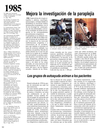 1985
  Se funda una asociación
  médica alemana para investigar     Mejora la investigación de la paraplejía
  y tratar la paraplejía
  (-» pág. 582)
                                      1985. Especialistas de cirugía or-
  Se introduce el tecnecio (Te,      topédica y plástica, neurología,
  metal pesado radiactivo que
  sólo puede obtenerse
                                     neurocirugía y urología fundan en
  artificialmente) en la diagnosis   Heidelberg la asociación médica
  cerebral como radiofármaco.        alemana para la paraplejía, con el
  La estadounidense Karen Ann        fin de investigar las consecuen-
  Quinlan, de 31 años, muere         cias de esta enfermedad y conver-
  después de haber permanecido       tir los resultados de dicha investi-
  en estado de coma durante 10       gación en los correspondientes
  años (27.9.1975/pág 556).
                                     procedimientos terapéuticos.
  Las consecuencias del SIDA,        La paraplejía es un síndrome cau-
  así como el rechazo de la
  epidemia, constituyen un tema      sado por un fallo de las fibras ner-
  muy debatido en la República       viosas motoras de la médula espi-
  Federal Alemana, al igual que      nal, la mayoría de las veces por
  la «campaña en favor de un         malformaciones congénitas o a
  sexo seguro» («Safer-Sex») y
  las intenciones del Gobierno       consecuencia de un accidente,
  del Land de Baviera sobre un       pero que también se presenta en         Esta silla de ruedas gobernada median-   Cama vertical que permite mejorar la
  aislamiento de los enfermos        casos de esclerosis múltiple. Las
  ( - pág. 571).                                                             te ordenador obedece a la voz humana.    circulación sanguínea.
                                     síntomas son parálisis flaccida de
  Alee J. Jeffreys desarrolla un     ambas piernas (en el caso de una        ciones causadas por las conse-           sonas que sufren accidentes con
  método genético con el cual es     lesión en la región de la médula                                                 estas consecuencias en la Repú-
  posible identificar rastros de                                             cuencias paralíticas inmediatas,
                                     cervical también se produce pará-       surgen problemas en el control de        blica Federal. Más del 90 % de
  sangre y de esperma («huella
  digital genética»).                lisis de partes o de todos los mús-     la defecación y la micción, en la        los afectados quedan atados para
                                     culos braquiales), pérdida de la        prevención y tratamiento de infec-       siempre a una silla de ruedas. Es
  A partir de 1985 empiezan a
  funcionar en España los            sensación de contacto, de tempe-        ciones de las vías urinarias y tu-       evidente que la reintegración en la
  primeros aparatos de               ratura y de dolor en las zonas          mores en la piel causados por la         familia y en el trabajo requiere la
  resonancia magnética nuclear.      afectadas, así como trastornos del      reducción de la circulación san-         colaboración de representantes de
  Se registran varios casos de       funcionamiento de la vejiga uri-        guínea y por heridas leves debidas       diferentes especialidades médi-
  esterilidad causados por el        naria, del recto y de los órganos       a la pérdida de sensibilidad.            cas, al igual que ayuda psicotera-
  dispositivo intrauterino (DIU),    sexuales. Además de las limita-                                                  péutica y sociopedagógica.
  ya que,, según los resultados de                                           Cada año hay más de 1 500 per-
  un estudio realizado por la
  Universidad de Washington,
  provoca las destrucción de las
  trompas.
  Mayo. El 88 Día de los
                                       Los grupos de autoayuda animan a los pacientes
  Médicos, celebrado en                                                      ban la eficacia de estos grupos,         las mismas experiencias, y ade-
  Travemünde, acuerda «normas
  para la realización de la
                                                                             pues ayudan a mejorar los sínto-         más insisten en la cooperación
  fecundación in vitro y la            Desde la década de 1970 los gru-      mas somáticos y psíquicos, au-           con los médicos, psicólogos y
  transferencia del embrión            pos de autoayuda son cada vez         mentan la capacidad de estable-          asistentes sociales. Entre el 40 y
  como método para tratar la           más numerosos.                        cer contactos y relaciones y pro-        el 70 % de las iniciativas de au-
  esterilidad humana», a modo                                                                                         toayuda colaboran regularmente
  de anexo a los reglamentos
                                       Se crean muchos grupos en que         porcionan una mayor satisfacción
  profesionales de los médicos.        prevalece el principio de la ayu-     de la vida. Las experiencias en          con uno.o varios especialistas.
  En octubre de 1985 el Colegio        da mutua y voluntaria, así como       los grupos permiten suprimir el          Sin embargo, existe el peligro de
  de Médicos de Alemania debate        una colaboración en pie de            sentido de aislamiento y ayudan          que los grupos de autoayuda sean
  y aprueba este proyecto.                                                   en la reconstitución de uno mis-         dominados por especialistas, o
                                       igualdad. Existen también for-
  21.6. Un grupo de especialistas      mas de grupos de autoayuda que        mo o dan una nueva perspectiva           bien por instituciones públicas
  internacionales identifica en        trabajan sin especialistas (p. ej.,   de la vida, sobre todo en quienes        con fines ajenos a los de los gru-
  Embu (Brasil) los restos de
  Josef Mengele, antiguo médico        los alcohólicos anónimos), hasta      sufren enfermedades psicosomá-           pos (p. ej., ahorros en el campo
  de los campos de concentración       organizaciones que ofrecen, so-       ticas, drogadictos y alcohólicos,        de la asistencia psicosocial pú-
  É-» pág. 583).                       bre todo, ayuda profesional. Se       a los que es difícil ayudar me-          blica a través del fomento de la
  7.11. El Infertility Center de       crean numerosas asociaciones de       diante tratamientos convencio-           autoayuda), sobre todo cuando se
  Nueva York (ICNY) envía un           pacientes que padecen, la enfer-      nales.                                   convierten en organizaciones su-
  folleto publicitario a los           medad de Crohn, reumatismo,           Estudios sobre el tema documen-          prarregionales centralizadas. Por
  ginecólogos que trabajan en las
  clínicas alemanas que contiene       Parkinson, cáncer, alcoholismo,       tan asimismo que, contrariamen-          otra parte, el movimiento de au-
  ofertas de «madres de alquiler».     entre otras. Además, se han for-      te a los temores de muchos espe-         toayuda impulsa cambios de ca-
                                       mado grupos de familiares de en-      cialistas, las personas que parti-       rácter sociopolítico, como son la
  10.12. La Asociación
  Internacional de Médicos para        fermos crónicos y grupos de au-       cipan en grupos de autoayuda             apertura de la medicina al campo
  la Prevención de la Guerra           toayuda para personas que traba-      suelen aceptar consejos profesio-        psicosocial, una mayor insisten-
  Nuclear (IPPNW) recibe en            jan en profesiones asistenciales.     nales con mayor frecuencia que           cia en la prevención o una psi-
  Oslo el Premio Nobel de la                                                                                          quiatría más humana.
  Paz (-* pág. 583).
                                       Los diagnósticos empíricos prue-      los enfermos que no han tenido


582
 