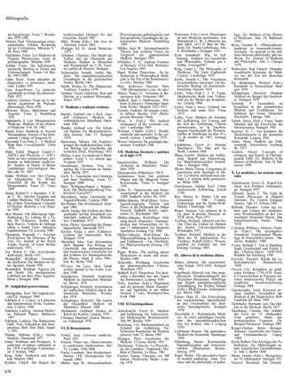 Bibliografía


  derÁgyptologie. Tomo 7, Wiesba-        medizinischen Denkens bei den           Physiologische, pathologische und     Hartmann, Fritz y otros: Directiones    logy. En: Bulletin of the History
  den 1975-1992                          Griechen. Zurich 1967                   therapeutische Grundlagen der ga-      ad rem Medicam pertinentes. Ein        of Medicine. Año 19, Baltimore
Herrero, Paul: Thérapeutique méso-      Müri, Walter (Edit.): Der Arzt im        lenistischen Medizin. Heidelberg       Manuskript G. W. Leibnizens aus         1945
  potamienne. Edition Recherche          Altertum, Zurich 1962                   1993                                   dem Jahre 1671/72 über die Me-        Risse, Guenter B.: «Philosophical»
  sur les Civilisations, Mémoire N.u    Philipps, Ed. D.: Greek Medicine,      Müller, Ingo W.: Iatromechanische        dizin. En: Studia Leibnitiana. Año     medicine in nineteenth-century
  46, París 1984                          1973                                   Theorie und arztliche Praxis im         8, Wiesbaden y Stuttgart 1976         Germany: An episode in the rela-
Jonckheere, Frans: Les Médecins de      Schubert, Charlotte: Die Macht des       Vergleich zur galenistischen          Kant, Immanuel: Was ist Auf-            tions between philosophy and me-
  l'Egypte Pharaonique. Essai de         Volkes und die Ohnmacht des             Medizin. Stuttgart 1991                klarung. Aufsatze zur Geschichte       dicine. En: Journal of Medicine
  prosopographie. Bruselas 1958          Denkens. Studien zu Mentalitat        O'Malley, C. D.: Andreas Vesalius        und Philosophie. Editado por J.        and Philosophy. Año 1, Chicago
K.6cher, Franz: Die babylonisch-         und Wissenschaft im 5. Jh. Escri-       of Brussels 1514-1564. Berkeley/       Zehbe, Gotingal967                      1976
  assyrische Medizin in Texten und       tos sueltos de Historia. Stuttgart      Los Angeles 1965                      King, Lester L: The Philosophy of      Rothschuh, Karl Eduard: Naturphi-
  Untersuchungen. Tomos 1-6, Ber-       Schumacher, Joseph: Antike Me-         Pagel, Walter: Paracelsus - An In-        Medicine. The Early Eighteenth         losophische Konzepte der Medi-
  lín 1963-1980                          dizin. Die naturphilosophischen         troduction to Philosophical Medi-      Century. Cambridge 1978                zin aus der Zeit der deutschen
Labat, Rene: Traite akkadien de          Grundlagen in der griechischen          cine in the Era of the Renaissance.   Klebs, Amold C: Die Variolation          Romantik.
 diagnostics et pronostics médi-         Antike. Berlín 1963                    2.» edic, Basilea 1982                  im achtzehnten Jahundert. Ein his-    En: Brinkmann, Richard (Edit.):
  caux. Leiden 1951                     Smith, Wesley D.: The Hippocratic      Paré, Ambroise: Oeuvres. París           torischer Beitrag zur Immunitats-      Romantik in Deutschland. Stutt-
Leca, Ange-Pierre: La médecine           Tradition. Londres 1979                 1585 (Reimpresión Lyon, sin año)       forschung. Giessen 1914                gart 1978
  égyptienne au temps des pharaons.     Temkin, Owsei: Galenism. Rise and      Siraisi, Nancy G.: Avicenna in Re-      Lesky, Erna (Edit.): J. P. Frank,      Schipperges, Heinrich: Moderne
  París 1971                             Decline of a medical Philosophy.        naissance Italy. Princeton 1987        Akademische Rede vom Volkse-           Medizin im Spiegel der Geschich-
Lefebvre, Gustave: Essai sur la mé-      Ithaca 1973                           Sudhoff, Karl y Matthiessen, Wil-         lend ais der Mutter der Krankhei-     te. Stuttgart 1970
  decine égyptienne de Pépoque                                                   helm (Editores): Paracelsus Samt-      ten. Leipzig 1960                     Schmidt, P.: Gesundheit un
 pharaonique. París 1956                V. Medicina y tradición cristiana        liche Werke. Munich 1922-1933         Lesky, Erna y otros: Gerhard van        Krankheit in der romantischen
Meissner, Bruno: Babylonien und                                                Vesalio, Andreas: De humani corpo-       Swieten und seine Zeit. Viena          Medizin und Erzáhlkunst. En:
  Assyrien. Tomo 2, Heidelberg          Baader, Gerhard von y Keil, Gun-        ris fabrica. Basilea 1543 (Reim-         1973                                  Jahrbuch des Freien Deutschen
  1925                                    dolf (Editores): Medizin im           presión Bruselas 1964)                 Lesky, Erna: Medizin im Zeitalter       Hochstifts. Tubinga 1966
Oppenheim, A. Leo: Mesopotamian           mittelalterlichen Abendland. Darm-   Wear, A. (Edit.): The medical            der Aufklarung. En: Lessing und       Schott, Heinz (Edit.): Franz Antón
  Medicine. Bulletin of the History       stadt 1982                             renaissance of the sixteenth cen-      die Zeit der Aufklürung. Charlas        Mesmer und die Geschichte des
  of Medicine. Vol. 36, 1962            Baader, Gerhard von: Die Schule          tury. Cambridge 1985                    pronunciadas en la Joachim-            Mesmerismus, Stuttgart 1985
Reiner, Erica: Medicine in Ancient        von Salerno. En: Medizinhistoris-    Webster, Charles (Edit.): Health,        Jungius Gesellschaft der Wissens-     Seemen, H. v.: Zur Kenntnis der
  Mesopotamia. Journal of the Inter-      ches Journal. Año 13, Stuttgart        medicine and mortality in the six-     chaften de Hamburgo los días 10 y      Medizinhistorie in der deutschen
 national College of Surgeons 41           1978                                 teenth century. Cambridge 1979           11 de octubre de 1967, Gotinga         Romantik. Leipzig 1926
Reymond, Eve-Anne E.: A Medical         Bachmann, Margot: Die Nachwir-         Weyer, Johannes: De praestigiis dae-      1968                                 Sohni, Hans: Medizin der Früh-
  Book from Crocodilopolis. Viena         kungen des hippokratischen Eides.      monum. Frankfurt 1568                 Lindeboom, Gerrit A.: Hermán            romantik. Dissertation. Freiburg/
  1976                                    Ein Beitrag zur Geschichte der                                                 Boerhaave. The Man and his             Br. 1973
Ritter, Edith: Magical Expert (=          arztlichen Ethik. Wurzburgo 1952     VII. Medicina, farmacia y química         Work. Londres 1968                   Temkin, Owsei: Concepts of
 AS1PU) and Physician (= ASU).          Dulieu, Louis: La médecine á Mont-      en el siglo XVII                       Mann, Gunter: Medizin der Aufkla-       ontogeny and history in Germany
 Notes on two complementary pro-          pellier. Tomo 1: Le moyen age.                                                rung: Begriff und Abgrenzung.          around 1800. En: Bulletin of the
  fessions in Babylonian medicine.        Avignon 1975                         Ganzenmüller,      Wilhelm:      Die     En: Medizinhistorisches Journal.       History of Medicine. Año 24, Bal-
 En: Studies in Honor of Benno          Grundmann, Herbert: Vom Ur-              Alchemie im Mittelalter. Pader-        Año 1, Stuttgart 1966                  timore 1950
 Landsberger. Assyriological Stu-         sprung der Universitat im Mittel-      born 1938                             Monti, Maria Teresa: Congettura ed
 dies, año 16, 1965                       alter. Berlín 1957                   (Reimpresión Hildesheim 1967)            esperienza nella fisiología di Ha-    X. La medicina y las ciencias natu-
Soden, Wolfram von: Der Chirurg         Gurlt, E.: Geschichte der Chirurgie    Goldammer, Kurt: Der gottliche           Uer. La riforma dell'anatomia ani-     rales
 im Akkadischen. En: Wiener               und ihrer Ausübung. Tomo 13,           Magier und die Magierin Natur,         mata e il sistema della generazio-
 Zeitschrift für die Kunde des            Stuttgart 1898                         Kosmosophi. Tomo 5, Stuttgart          ne. Milán 1990                        Ackerknecht, Erwin H.: Rudolf Vir-
 Morgenlandes. Tomo 55, Viena           Hein, Wolfgang-Hagen y Sappert,          1991                                  Osterhausen, Johann Karl: Ueber          chow. Arzt, Politiker, Anthropolo-
  1959                                    Kurt: Die Medizinalordnung Frie-     Goltz, D.: Naturmystik und Natur-        medizinische Aufklarung. Zurich         ge. Stuttgart 1957
Steuer, Robert O. y Saunders. J. B.       drichsII.Eutinl957                     wissenschaft in der Medizin um          1798                                 Albisetti, James C: The Fight for
 de C. M.: Ancient Egyptian and         Hirschberg, Julius: Geschichte der       1600. Sudhoffs Archiv 60, 1976        Roe, Shirley A.: Matter, Life and        Female Physicians in Imperial
 Cnidian Medicine. The Relations-         Augenheilkunde. Leipzig 1908         Müller-Jahncke, Wolf-Dieter: Astro-      Generation.        18th    Century      Germany. En: Central European
 hip of their Aetiological Concepts     Ibn Butlán: Das Árztebankett. Stutt-     logisch-magische Theorie und           Embryology and the Haller-Wolf-         History. Año 15, Atlanta 1982
 of Disease. Berkeley y Los Ánge-         gart 1984                              Praxis in der Heilkunde der frühen     Debate. Cambridge 1981                Billroth, Theodor: Ueber das Le-
 les 1959                               Jacob, Georg: Der Einfluss des Mor-     Neuzeit. Sudhoffs Archiv, suple-       Roger, Jacques: Les sciences de la      hren und Lernen der medizinis-
Stol, Marten: Oíd Babylanian Oph-         genlandes auf das Abendland vor-       mento 25, Wiesbaden 1985               vie dans la pensée francaise du         chen Wissenschaften an den Uni-
 thalmology. En: Lebeau, M. y Ta-         nehmlich wáhrend des Mittelal-       Müller-Jahncke, Wolf-Dieter. Ord-         XVIIo siécle. París 1971               versitaten Deutscher Nation. Eine
 lón, Ph. (Editores): Reflets des         ters. Osnabrück 1973                   nung durch «Signatur». Analogie-      Toellner, Richard: Albrecht von Ha-      kulturhistorische Studie. Viena
 deux fleuves. Volume de mélange        Jetter, Dieter: Grundzüge der Hospi-    denken und Arzneischatz im 16.          11er. Über die Einheit im Denken        1876
 offerts á André Finet. Akkadica          talgeschichte. Darmstadt 1973         und 17. Jahrhundert. En: Deutsche       des letzten Universalgelehrten.       Coleman, William y Holmes, Frede-
 Supplementum VI, Lovaina 1989          Kreiser, Klaus y otros (Editores):      Apotheker Zeitung 124, 1984             Wiesbaden 1971                          ric (Edit.): The Investigative
Thompson, Reginald C: Assyrian            Lexikon der islamischen Welt.        Müller-Jahncke, Wolf-Dieter: Die        Toellner, Richard: Medizin in der        Enterprise: Experimental Physio-
 Prescriptions for Deseases of the        Stuttgart 1974                         Pflanzenabbildung in Renaissance       Mitte des 18. Jahrhunderts. En:         logy in Nineteenth-Century Me-
 Ears. En: Journal of the Royal         Meyerhof, Max: Von Alexandrien           und Frühbarock - Ein Überblick.        Vierhaus. Rudolf (Edit.): Wissen-       dicine. Berkeley 1988
 Asiatic Society of Great Britain         nach Bagdad. Ein Beitrag zur           En: Pharmazeutische Zeitung 129,       schaften im Zeitalter der Auf-        Evans, Richard J.: Tod in Hamburg
 andlreland, 1931                         Geschichte des philosophischen         1984                                   klarung. Gotinga 1985                   Stadt, Gesellschaft und Politik ir
Tul, Walter C: Die Arzneikunde            und medizinischen Unterrichts bei    Pagel, Walter: The smiling spleen                                                den Cholera-Jahren 1830-1910
 derKopten. Berlín 1951                   den Arabern. En: Sitzungsberichte      Paracelsism in storm and stress.      IX. Albores de la medicina clínica       Reinbek bei Hamburg 1990
Westendorf, Wolfhart: Erwachen            der Preuss. Akad. d. wiss. Phil.-      Basilea 1984                                                                 Frerichs, Theodor: Klinik der Le
 der Heilkunst. Die Medizin im Al-        hist. Kl. Berlín 1930                Schneider, Wolfgang: Geschichte         Bleker, Johanna: Die naturhistori-       berkrankheiten.     Braunschweij
 ten Ágypten. Zurich 1992               O'Leary, De Lacy: How Greek              der pharmazeutischen Chemie.           sche Schule 1825-1845. Stuttgart        1858
Westendorf, Wolfhart: Papyrus Ed-         science passed to the Arabs. Lon-      Weinheim 1972                           1981                                 Frevert, Ute: Krankheit ais politi
 win Smith. Ein medizinisches             dres 1948                            Sudhoff, Karl: Paracelsus. Ein deut-    Engelhardt, Dietrich von: Der meta-     sches Problem 1770-1870. Sozia
 Lehrbuch aus dem Alten Ágypten.        Schipperges, Heinrich: Arabische         sches Lebensbüd aus den Tagen          physische Krankheitsbegriff des        le Unterschichten in Preussen zwi
 Berna y Stuttgart 1966                   Medizin im lateinischen Mittelal-      der Renaissance. Leipzig 1936          Deutschen Idealismus. Schellings       schen medizinischer Polizei un(
                                          ter. Berlín, 1976                    Telle, Joachim (Edit.): Pharmazie        und Hegels naturphilosophische         staatlicher     Sozialversicherung
IV. Antigüedad grecorromana             Schipperges, Heinrich: Assimilation      und der gemeine Mann. Hausarz-         Grundlegung. En: Seidler, Eduard        Gotinga 1984
                                          der arabischen Medizin durch das       nei und Apotheke in der frühen         (Edit.): Medizinische Anthropolo-     Goeckenjahn, Gerd: Kurieren un<
Deichgráber, Karl: Der hippokratis-       lateinische Mittelalter. Wiesba-       Neuzeit. 2.a edic, Weinheim/New        gie. Berlín 1984                        Staat machen. Gesundheit une
  cheEid. Stuttgart 1969                  den 1974                              York 1988                              Eulner, Hans H.: Die Entwicklung         Medizin in der bürgerlichen Welt
Edelstein E. J. y otros: A Collection   Schipperges, Heinrich: Der Garten                                               der medizinischen Spezialfacher         Frankfurt del Main 1985
  and Interpretation of the Testimo-      der Gesundheit. Medizin im           VIII. El Enciclopedismo                  an den Universitüten des deut-        Helmholtz, Hermann von: Das Den
  nies. 2 tomos, 1945                     Mittelalter. Munich 1990                                                      schen Sprachgebietes. Stuttgart         ken in der Medizin. Berlín 1877
Edelstein, Ludwig: Ancient Medici-      Strohmaier, Gotthard: Denker im        Ackerknecht, Erwin H.: Medizin            1970                                 Huerkamp, Claudia: Der Aufstie)
  ne. Selected Papers. Baltimore          Reich der Kalifen. Leipzig 1979        und Aufklarung. En: Schweizeris-      Hirschfeld, E.: Romantische Medi-        der Árzte im 19. Jahrhundert
  1967                                  Ullmann, Manfred: Islamic Medici-        che Medizinische Wochenschrift.        zin. Zu einer zukünftigen Geschi-       Vom gelehrten Stand zun
Edelstein, Ludwig: The Hippocratic        ne. Edinburgh 1978                     Año 89, Basilea 1959                   chte der naturphilosophischen           professionellen Experten: Da
 Oath: Text, Translation and Inter-                                            Boschung, Urs: Medizinstudium im         Ara. En: Kyklos. Año 3, Leipzig         Beispiel Preussens. Gotinga 1985
 pretation. Bull. Hist. Med., Suppl.    VI. El Renacimiento                      Zeitalter der Aufklarung. En:           1939                                 Karger-Decker, Bernt: Besiegte
  1, 1953                                                                        Schweizer Rundschau für Medizin       Leibbrand, Werner: Die spekulative       Schmerz. Geschichte der Narkos
Flashar, Hellmut (Edit.): Antike        Fernel, Jean: Universa medicina.         (praxis). Año 72, Berna 1983           Medizin der Romantik, Hamburgo          und Lokalanasthesie. Leipzij
  Medizin. Darmstadt 1971                París 1567                            Diepgen, Paul: Geschichte der             1956                                    1984
Galen: Problems and Prospects. A        Foreest, Pieter van: Observationum       Medizin. 2/1 tomo, Berlín 1951        Oldenburg, Dieter: Romantische         Koch, Robert: Die Átiologie der Tu
 collection of papers submitted at       et curationum medicinalium libri      Ducheneau, Francois: La Physiolo-        Naturphilosophie und Arzneimit-         berkulose. En: Mitteilungen au
 the 1979 Cambridge Conference,          32. Leiden 1584-1606                    gie des Lumiéres - Empirisme, Mo-      tellehre. Dissertation. Brauns-        dem kaiserlichen Gesundheitsam
 ed. V.Nutton, 1982                     Fuchs, Leonhart: New Kreüterbuch.        deles et Théories, La Haya, 1982       chweig 1979                            te. Año 2, Berlín 1884
Krug, Antje: Heilkunst und Heil-         Basilea 1543 (Reimpresión Dar-        Fischer, Georg: Chirurgie vor 100       Pagel, Walter: The speculative basis   Mann, Gunter (Edit.): Bioiogismu
 kult. Munich 1984                       mstadt 1989)                            Jahren. Historische Studie. Leip-      of modera pathology. Jahn, Vir-         im 19. Jahrhundert. Stuttgart 197:
Kudlien, Fridolf: Der Beginn des        Müller, Ingo W.: Humoralmedizin.         zig 1876                               chow and the philosophy of patho-     Naunyn, Bernhard: Die Entwick

638
 