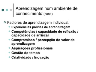 Aprendizagem num ambiente de
          conhecimento (cont.)
   Factores de aprendizagem individual:
       Experiências prévias de aprendizagem
       Competências / capacidade de reflexão /
        capacidade de arriscar
       Compromisso / percepção do valor da
        aprendizagem
       Aspirações profissionais
       Gestão do tempo
       Criatividade / Inovação
 