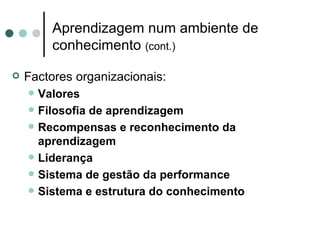 Aprendizagem num ambiente de
          conhecimento (cont.)

   Factores organizacionais:
       Valores
       Filosofia de aprendizagem
       Recompensas e reconhecimento da
        aprendizagem
       Liderança
       Sistema de gestão da performance
       Sistema e estrutura do conhecimento
 