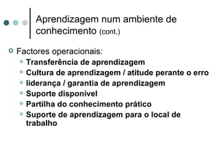 Aprendizagem num ambiente de
          conhecimento (cont.)
   Factores operacionais:
       Transferência de aprendizagem
       Cultura de aprendizagem / atitude perante o erro
       liderança / garantia de aprendizagem
       Suporte disponível
       Partilha do conhecimento prático
       Suporte de aprendizagem para o local de
        trabalho
 