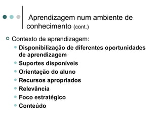 Aprendizagem num ambiente de
          conhecimento (cont.)
   Contexto de aprendizagem:
       Disponibilização de diferentes oportunidades
        de aprendizagem
       Suportes disponíveis
       Orientação do aluno
       Recursos apropriados
       Relevância
       Foco estratégico
       Conteúdo
 