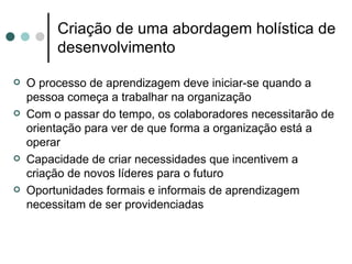 Criação de uma abordagem holística de
         desenvolvimento

   O processo de aprendizagem deve iniciar-se quando a
    pessoa começa a trabalhar na organização
   Com o passar do tempo, os colaboradores necessitarão de
    orientação para ver de que forma a organização está a
    operar
   Capacidade de criar necessidades que incentivem a
    criação de novos líderes para o futuro
   Oportunidades formais e informais de aprendizagem
    necessitam de ser providenciadas
 