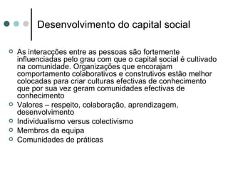 Desenvolvimento do capital social

   As interacções entre as pessoas são fortemente
    influenciadas pelo grau com que o capital social é cultivado
    na comunidade. Organizações que encorajam
    comportamento colaborativos e construtivos estão melhor
    colocadas para criar culturas efectivas de conhecimento
    que por sua vez geram comunidades efectivas de
    conhecimento
   Valores – respeito, colaboração, aprendizagem,
    desenvolvimento
   Individualismo versus colectivismo
   Membros da equipa
   Comunidades de práticas
 