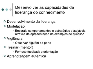 Desenvolver as capacidades de
         liderança do conhecimento

   Desenvolvimento da liderança
   Modelação
       • Encoraja comportamentos e estratégias desejáveis
         através da apresentação de exemplos de sucesso
   Vigilância
       • Observar alguém de perto
   Treinar (mentor)
       • Fornece feedback e orientação
   Aprendizagem autêntica
 