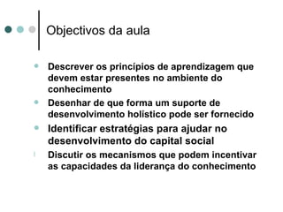 Objectivos da aula

   Descrever os princípios de aprendizagem que
    devem estar presentes no ambiente do
    conhecimento
   Desenhar de que forma um suporte de
    desenvolvimento holístico pode ser fornecido
   Identificar estratégias para ajudar no
    desenvolvimento do capital social
l   Discutir os mecanismos que podem incentivar
    as capacidades da liderança do conhecimento
 