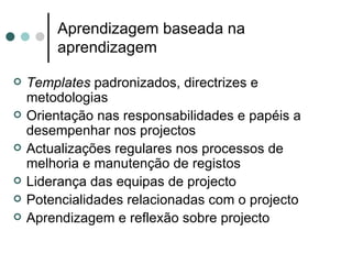 Aprendizagem baseada na
        aprendizagem

   Templates padronizados, directrizes e
    metodologias
   Orientação nas responsabilidades e papéis a
    desempenhar nos projectos
   Actualizações regulares nos processos de
    melhoria e manutenção de registos
   Liderança das equipas de projecto
   Potencialidades relacionadas com o projecto
   Aprendizagem e reflexão sobre projecto
 