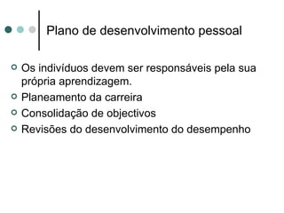 Plano de desenvolvimento pessoal

   Os indivíduos devem ser responsáveis pela sua
    própria aprendizagem.
   Planeamento da carreira
   Consolidação de objectivos
   Revisões do desenvolvimento do desempenho
 