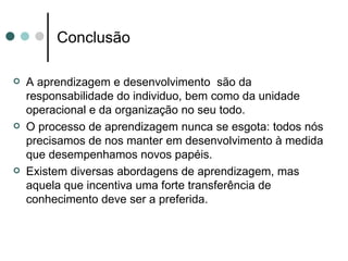 Conclusão

   A aprendizagem e desenvolvimento são da
    responsabilidade do individuo, bem como da unidade
    operacional e da organização no seu todo.
   O processo de aprendizagem nunca se esgota: todos nós
    precisamos de nos manter em desenvolvimento à medida
    que desempenhamos novos papéis.
   Existem diversas abordagens de aprendizagem, mas
    aquela que incentiva uma forte transferência de
    conhecimento deve ser a preferida.
 