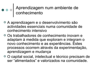 Aprendizagem num ambiente de
         conhecimento

   A aprendizagem e o desenvolvimento são
    actividades essenciais numa comunidade de
    conhecimento intensivo
   Os trabalhadores de conhecimento inovam e
    adaptam à medida que exploram e integram o
    novo conhecimento e as experiências. Estes
    processos ocorrem através da experimentação,
    aprendizagem e mudança
   O capital social, intelectual e técnico precisam de
    ser “alimentados” e valorizados na comunidade.
 