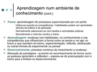 Aprendizagem num ambiente de
           conhecimento (cont.)
   Treino: aprendizagem de processos supervisionado por um perito
        • Utiliza-se quando as competências / habilidades podem ser aprendidas
          através da prática e da aplicação
        • Normalmente relacionam-se com tarefas e actividades práticas
        • Normalmente o instrutor conduz o treino
   Aprendizagem: mudança nas habilidades, no conhecimento e nas
    competências que influenciam a forma como se pensa e vai agir no
    futuro e que resultam do treino, experimentação, reflexão, abstracção
    ou outras formas de experimentar ou pensar
   Desenvolvimento: processo contínuo de crescimento e mudança
   Alteração de paradigma - aumento do reconhecimento da forma como
    as pessoas aprendem e reflectem – passou-se da preocupação com o
    treino para a ênfase no desenvolvimento.
 