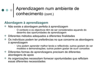 Aprendizagem num ambiente de
          conhecimento (cont.)
Abordagem à aprendizagem
   Não existe a abordagem perfeita à aprendizagem
        • O contexto e os objectivos têm de ser considerados aquando do
          desenho das oportunidades de aprendizagem
   Diferentes métodos adequados a diferentes finalidades
   Os indivíduos podem ter preferências no que concerne as abordagens
    à aprendizagem
        • Uns podem aprender melhor lendo e reflectindo; outros gostam de ver
          modelos e demonstrações; outros podem gostar de ouvir conceitos
   Diferentes formas de aprendizagens precisam de diferentes
    abordagens de apoio
   As organizações necessitam fornecer oportunidades que reflictam
    essas diferentes necessidades
 