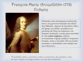François Marie Arouet(1694-1778)
           Voltaire
                                 Defendeu uma monarquia esclarecida,
                                  isto é, um governo baseado nas ideias
                                  dos filósofos. Apesar de ferrenho crítico
                                  da Igreja, era deísta: acreditava na
                                  presença de Deus na natureza e no
                                  homem, bastando a razão para encontrá-
                                  lo. Em cartas inglesas, criticou
                                  severamente a Igreja católica e requícios
                                  feudais, como a servidão. Ele era muito
                                  sarcástico e demolidor com relação aos
                                  seus discursos.




“É proibido matar e, portanto, todos os assassinos são punidos, a não
ser que o façam em larga escala e ao som das trombetas”.
 