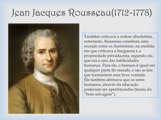 Jean Jacques Rousseau(1712-1778)

               Também criticava a ordem absolutista,
                entretanto, Rousseau constituía uma
                exceção entre os iluministas, na medida
                em que criticava a burguesia e a
                propriedade privada,esta, segundo ele,
                que era a raiz das infelicidades
                humanas. Para ele, o homem é igual em
                qualquer parte do mundo, e são as leis
                que transmitem essa livre vontade.
                Ele também afirmava que os seres
                humanos, através da educação
                poderiam ser aperfeiçoados (teoria do
                “bom selvagem”).
 