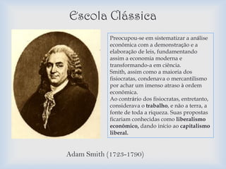 Escola Clássica
            Preocupou-se em sistematizar a análise
            econômica com a demonstração e a
            elaboração de leis, fundamentando
            assim a economia moderna e
            transformando-a em ciência.
            Smith, assim como a maioria dos
            fisiocratas, condenava o mercantilismo
            por achar um imenso atraso à ordem
            econômica.
            Ao contrário dos fisiocratas, entretanto,
            considerava o trabalho, e não a terra, a
            fonte de toda a riqueza. Suas propostas
            ficariam conhecidas como liberalismo
            econômico, dando início ao capitalismo
            liberal.


Adam Smith (1723-1790)
 